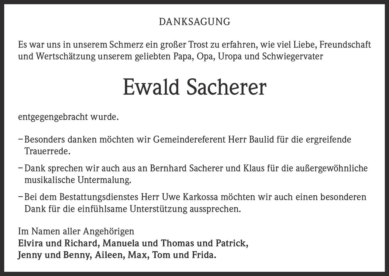 <p><strong>DANKSAGUNG</strong></p>

<p>Es war uns in unserem Schmerz ein großer Trost zu erfahren, wie viel Liebe, Freundschaft und Wertschätzung unserem geliebten Papa, Opa, Uropa und Schwiegervater</p>

<p><strong>Ewald Sacherer</strong></p>

<p>entgegengebracht wurde.</p>

<p>– Besonders danken möchten wir Gemeindereferent Herr Baulid für die ergreifende Trauerrede.</p>

<p>– Dank sprechen wir auch aus an Bernhard Sacherer und Klaus für die außergewöhnliche musikalische Untermalung.</p>

<p>– Bei dem Bestattungsdienstes Herr Uwe Karkossa möchten wir auch einen besonderen Dank für die einfühlsame Unterstützung aussprechen.</p>

<p>Im Namen aller Angehörigen<br/>
Elvira und Richard, Manuela und Thomas und Patrick,<br/>
Jenny und Benny, Aileen, Max, Tom und Frida.</p>
