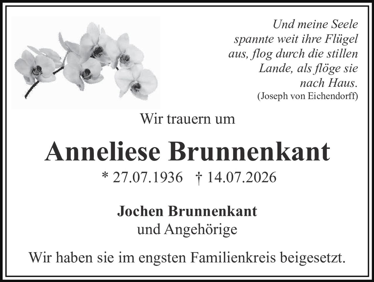 <p><i>Und meine Seele spannte weit ihre Flügel aus, flog durch die stillen Lande, als flöge sie nach Haus.</i> (Joseph von Eichendorff)</p><p>Wir trauern um</p><p><strong>Anneliese Brunnenkant</strong><br>* 27.07.1936 † 14.07.2026</p><p>Jochen Brunnenkant<br>und Angehörige</p><p>Wir haben sie im engsten Familienkreis beigesetzt.</p>