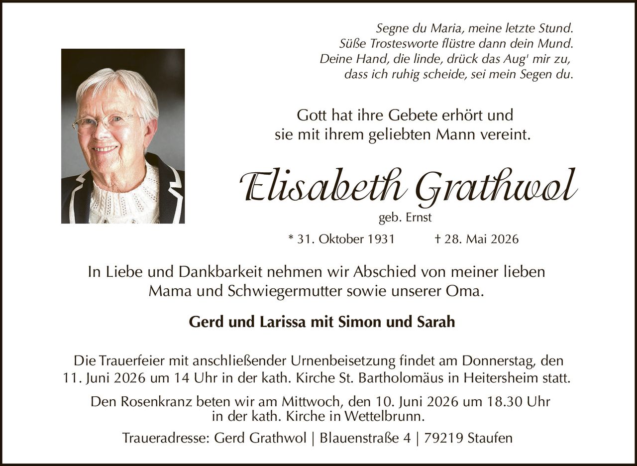 <p><i>Segne du Maria, meine letzte Stund.<br>Süße Trostesworte flüstre dann dein Mund.<br>Deine Hand, die linde, drück das Aug' mir zu,<br>dass ich ruhig scheide, sei mein Segen du.</i></p>

<p>Gott hat ihre Gebete erhört und<br>sie mit ihrem geliebten Mann vereint.</p>

<p><strong>Elisabeth Grathwol</strong><br>geb. Ernst<br>* 31. Oktober 1931 † 28. Mai 2026</p>

<p>In Liebe und Dankbarkeit nehmen wir Abschied von meiner lieben<br>Mama und Schwiegermutter sowie unserer Oma.</p>

<p><strong>Gerd und Larissa mit Simon und Sarah</strong></p>

<p>Die Trauerfeier mit anschließender Urnenbeisetzung findet am Donnerstag, den<br>11. Juni 2026 um 14 Uhr in der kath. Kirche St. Bartholomäus in Heitersheim statt.</p>

<p>Den Rosenkranz beten wir am Mittwoch, den 10. Juni 2026 um 18.30 Uhr<br>in der kath. Kirche in Wettelbrunn.</p>

<p>Traueradresse: Gerd Grathwol | Blauenstraße 4 | 79219 Staufen</p>