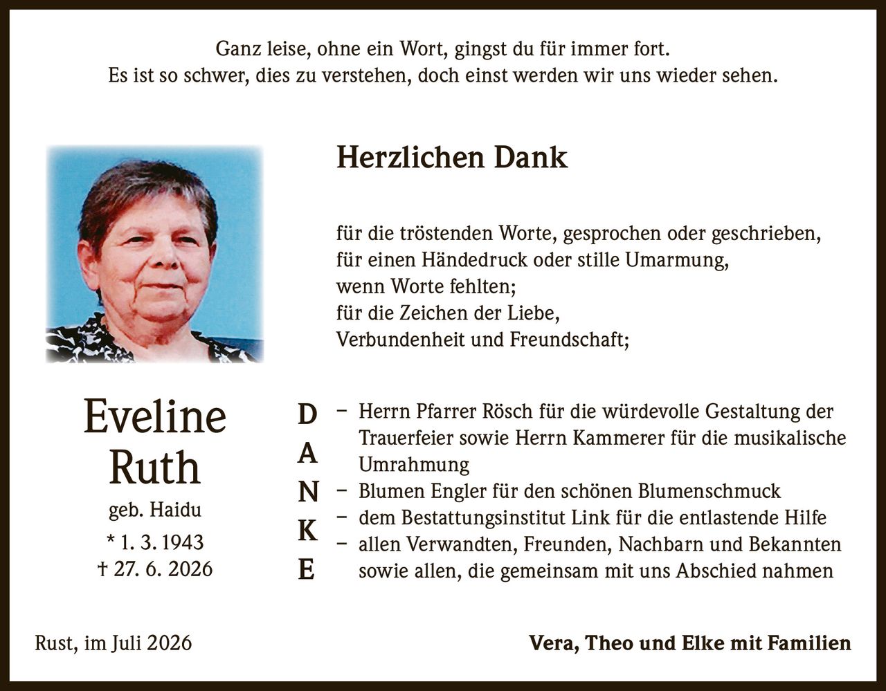 <p>Ganz leise, ohne ein Wort, gingst du für immer fort.<br>Es ist so schwer, dies zu verstehen, doch einst werden wir uns wieder sehen.</p><p><strong>Herzlichen Dank</strong></p><p>für die tröstenden Worte, gesprochen oder geschrieben,<br>für einen Händedruck oder stille Umarmung,<br>wenn Worte fehlten;<br>für die Zeichen der Liebe,<br>Verbundenheit und Freundschaft;</p><p>– Herrn Pfarrer Rösch für die würdevolle Gestaltung der Trauerfeier sowie Herrn Kammerer für die musikalische Umrahmung<br>– Blumen Engler für den schönen Blumenschmuck<br>– dem Bestattungsinstitut Link für die entlastende Hilfe<br>– allen Verwandten, Freunden, Nachbarn und Bekannten sowie allen, die gemeinsam mit uns Abschied nahmen</p><p>Rust, im Juli 2026 Vera, Theo und Elke mit Familien</p><p><strong>Eveline Ruth</strong><br>geb. Haidu<br>* 1. 3. 1943<br>† 27. 6. 2026</p>