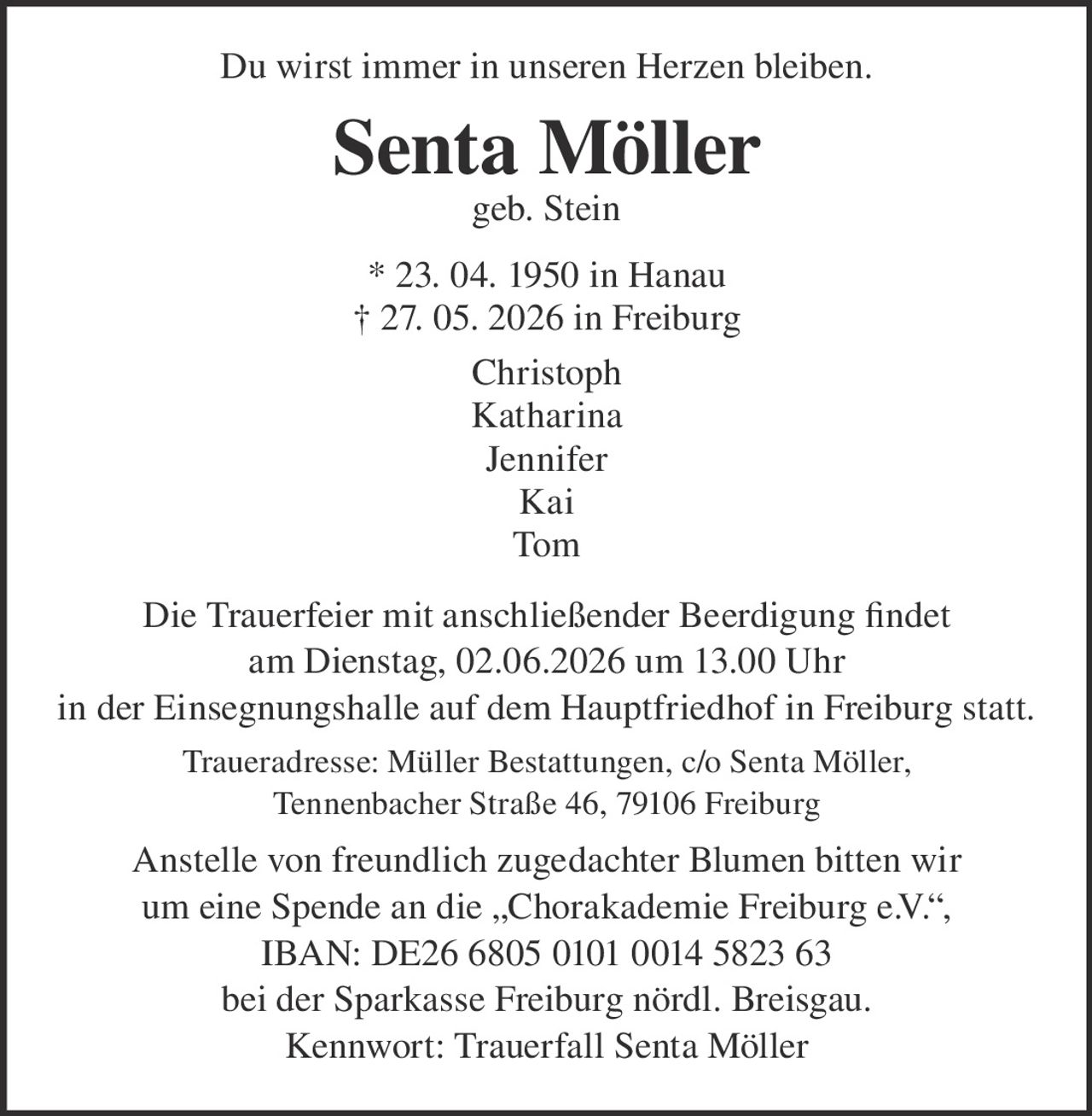 <p>Du wirst immer in unseren Herzen bleiben.</p><p><strong>Senta Möller</strong><br>geb. Stein</p><p>* 23. 04. 1950 in Hanau<br>† 27. 05. 2026 in Freiburg</p><p>Christoph<br>Katharina<br>Jennifer<br>Kai<br>Tom</p><p>Die Trauerfeier mit anschließender Beerdigung findet<br>am Dienstag, 02.06.2026 um 13.00 Uhr<br>in der Einsegnungshalle auf dem Hauptfriedhof in Freiburg statt.</p><p>Traueradresse: Müller Bestattungen, c/o Senta Möller,<br>Tennenbacher Straße 46, 79106 Freiburg</p><p>Anstelle von freundlich zugedachter Blumen bitten wir<br>um eine Spende an die „Chorakademie Freiburg e.V.“,<br>IBAN: DE26 6805 0101 0014 5823 63<br>bei der Sparkasse Freiburg nördl. Breisgau.<br>Kennwort: Trauerfall Senta Möller</p>