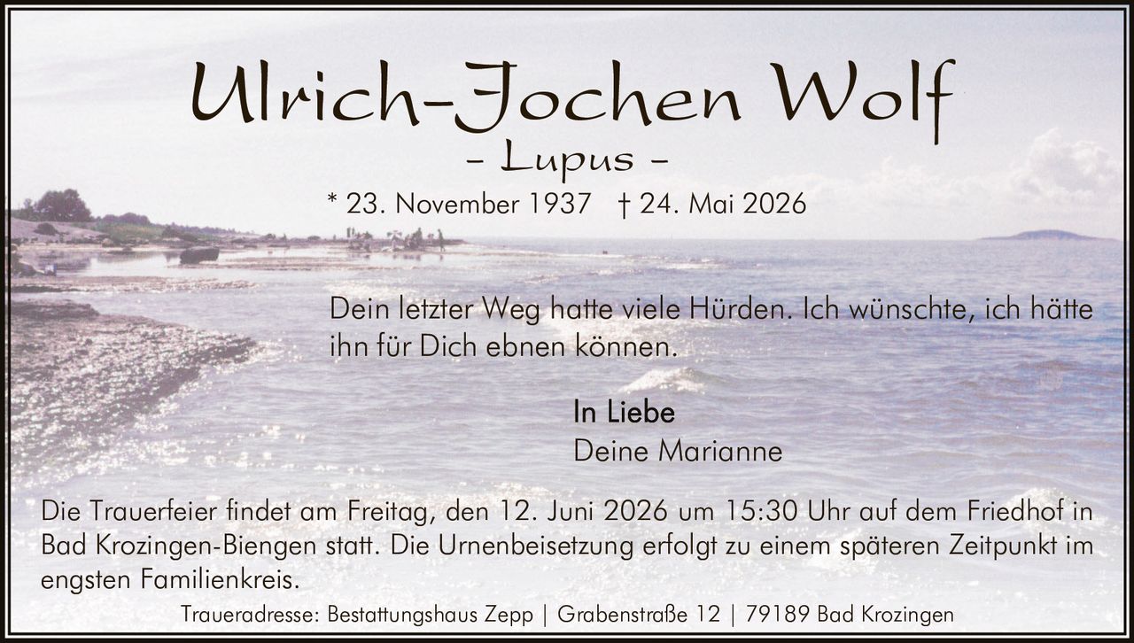 <p><strong>Ulrich-Jochen Wolf</strong></p><p><i>- Lupus -</i></p><p>* 23. November 1937 † 24. Mai 2026</p><p>Dein letzter Weg hatte viele Hürden. Ich wünschte, ich hätte ihn für Dich ebnen können.</p><p>In Liebe<br>Deine Marianne</p><p>Die Trauerfeier findet am Freitag, den 12. Juni 2026 um 15:30 Uhr auf dem Friedhof in Bad Krozingen-Biengen statt. Die Urnenbeisetzung erfolgt zu einem späteren Zeitpunkt im engsten Familienkreis.</p><p>Traueradresse: Bestattungshaus Zepp | Grabenstraße 12 | 79189 Bad Krozingen</p>
