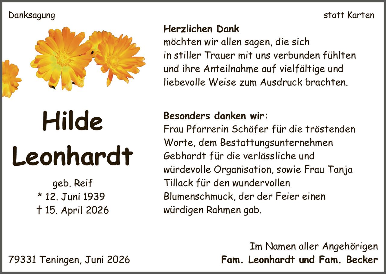<p><strong>Hilde Leonhardt</strong> geb. Reif<br>* 12. Juni 1939<br>† 15. April 2026</p><p><strong>Danksagung statt Karten</strong></p><p><strong>Herzlichen Dank</strong><br>möchten wir allen sagen, die sich in stiller Trauer mit uns verbunden fühlten und ihre Anteilnahme auf vielfältige und liebevolle Weise zum Ausdruck brachten.</p><p><strong>Besonders danken wir:</strong><br>Frau Pfarrerin Schäfer für die tröstenden Worte, dem Bestattungsunternehmen <i>Gebhardt</i> für die verlässliche und würdevolle Organisation, sowie Frau Tanja Tillack für den wundervollen Blumenschmuck, der der Feier einen würdigen Rahmen gab.</p><p>Im Namen aller Angehörigen<br>79331 Teningen, Juni 2026<br>Fam. Leonhardt und Fam. Becker</p>