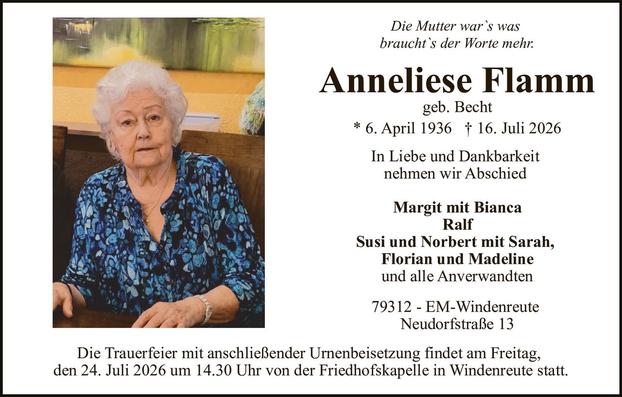 <p><i>Die Mutter war`s was braucht`s der Worte mehr</i></p>

<p><strong>Anneliese Flamm</strong><br>geb. Becht</p>

<p>* 6. April 1936 † 16. Juli 2026</p>

<p>In Liebe und Dankbarkeit<br>nehmen wir Abschied</p>

<p><strong>Margit mit Bianca<br>Ralf<br>Susi und Norbert mit Sarah, Florian und Madeline<br>und alle Anverwandten</strong></p>

<p>79312 - EM-Windenreute<br>Neudorfstraße 13</p>

<p>Die Trauerfeier mit anschließender Urnenbeisetzung findet am Freitag, den 24. Juli 2026 um 14.30 Uhr von der Friedhofskapelle in Windenreute statt.</p>