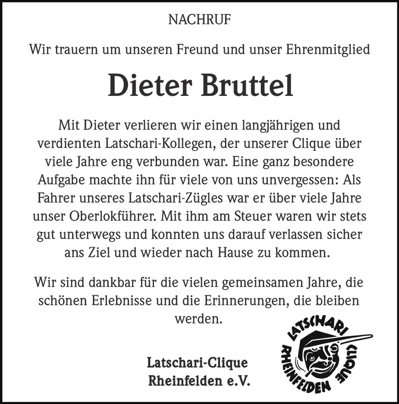 <p><strong>NACHRUF</strong></p><p>Wir trauern um unseren Freund und unser Ehrenmitglied</p><p><strong>Dieter Bruttel</strong></p><p>Mit Dieter verlieren wir einen langjährigen und verdienten Latschari-Kollegen, der unserer Clique über viele Jahre eng verbunden war. Eine ganz besondere Aufgabe machte ihn für viele von uns unvergessen: Als Fahrer unseres Latschari-Zügles war er über viele Jahre unser Oberlokführer. Mit ihm am Steuer waren wir stets gut unterwegs und konnten uns darauf verlassen sicher ans Ziel und wieder nach Hause zu kommen.</p><p>Wir sind dankbar für die vielen gemeinsamen Jahre, die schönen Erlebnisse und die Erinnerungen, die bleiben werden.</p><p><strong>Latschari-Clique<br/>Rheinfelden e.V.</strong></p>