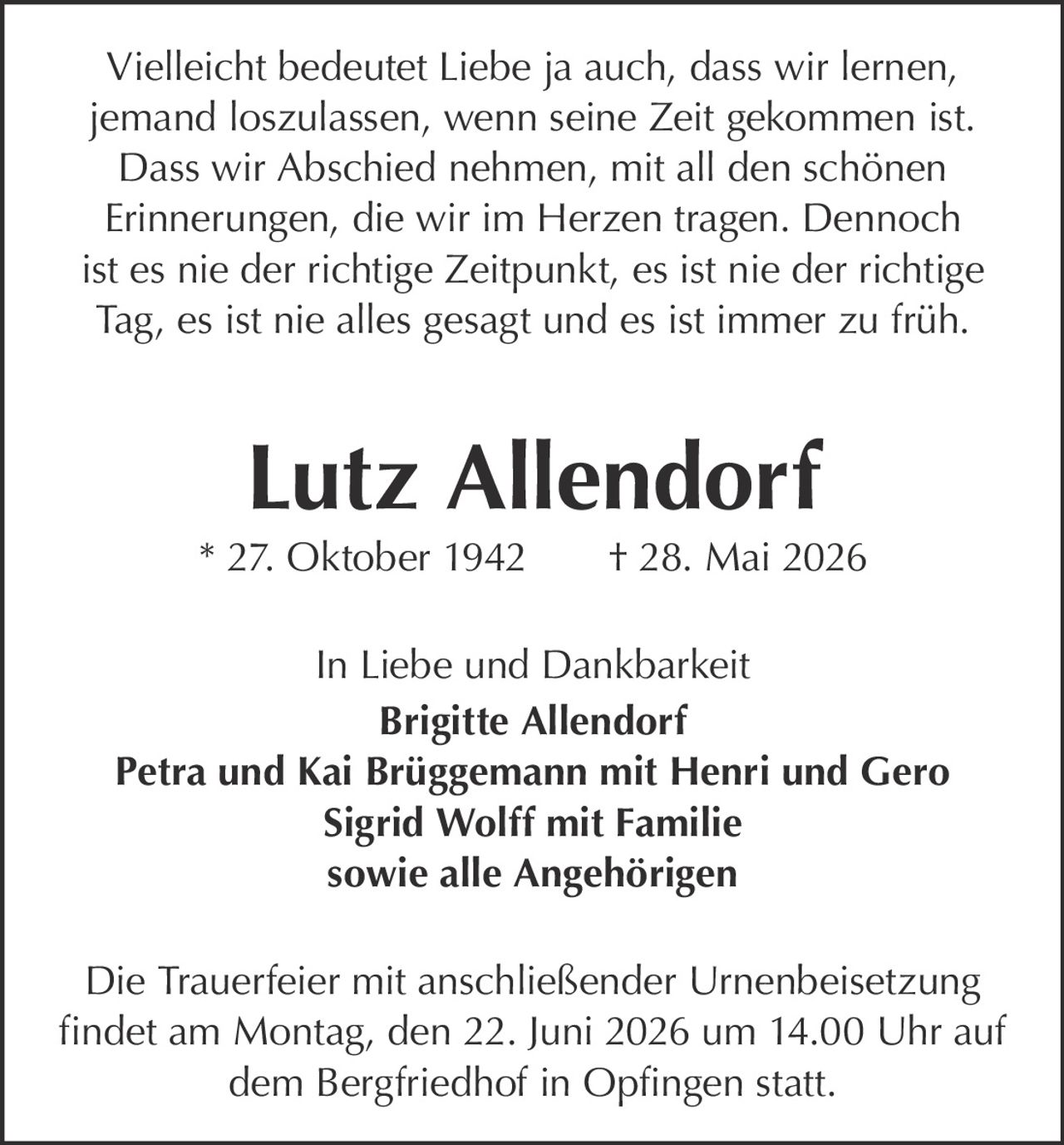 <p>Vielleicht bedeutet Liebe ja auch, dass wir lernen, jemand loszulassen, wenn seine Zeit gekommen ist. Dass wir Abschied nehmen, mit all den schönen Erinnerungen, die wir im Herzen tragen. Dennoch ist es nie der richtige Zeitpunkt, es ist nie der richtige Tag, es ist nie alles gesagt und es ist immer zu früh.</p><p><strong>Lutz Allendorf</strong><br>* 27. Oktober 1942 † 28. Mai 2026</p><p>In Liebe und Dankbarkeit</p><p><strong>Brigitte Allendorf</strong><br><strong>Petra und Kai Brüggemann mit Henri und Gero</strong><br><strong>Sigrid Wolff mit Familie</strong><br>sowie alle Angehörigen</p><p>Die Trauerfeier mit anschließender Urnenbeisetzung findet am Montag, den 22. Juni 2026 um 14.00 Uhr auf dem Bergfriedhof in Opfingen statt.</p>