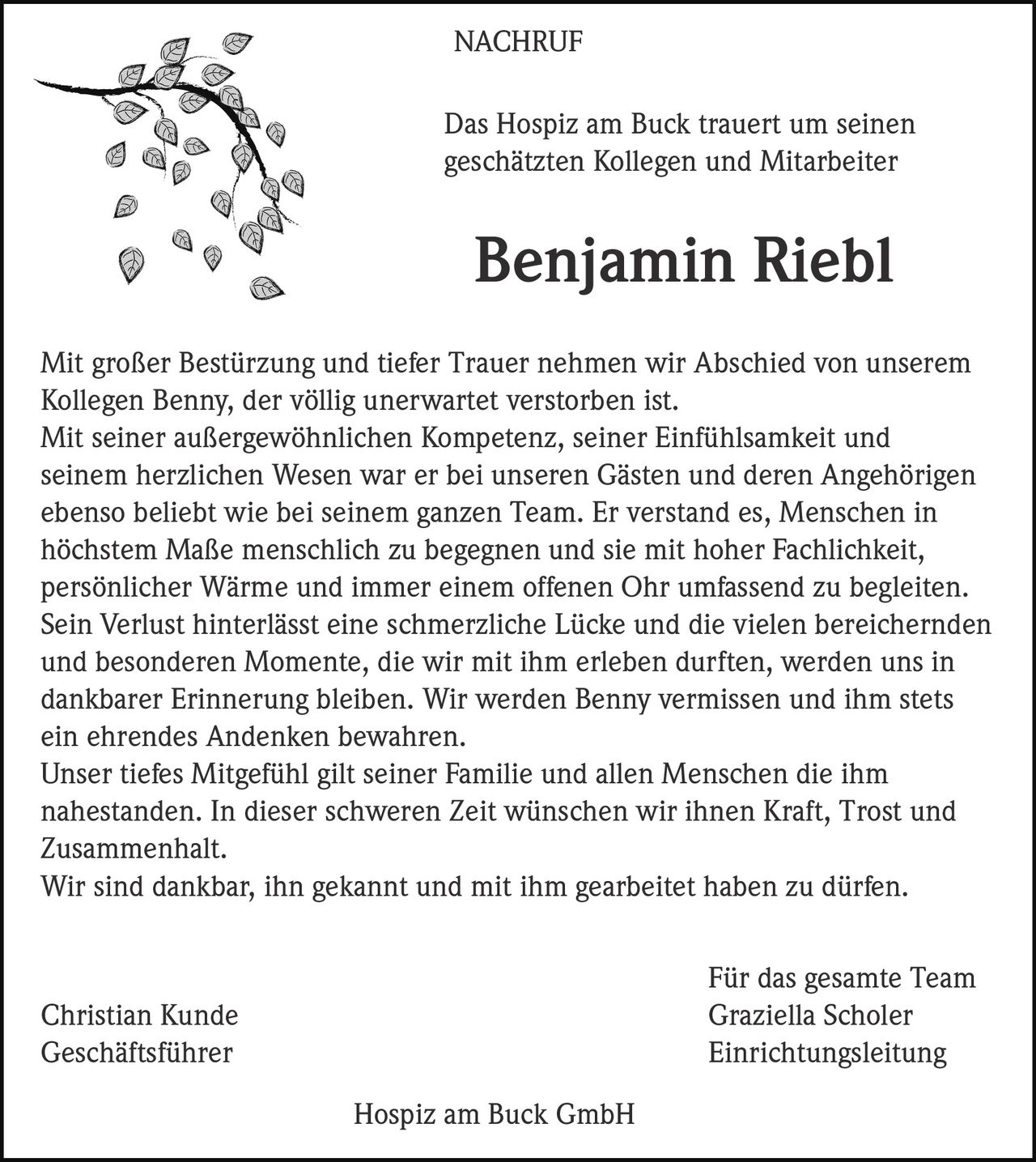 <p>Das Hospiz am Buck trauert um seinen geschätzten Kollegen und Mitarbeiter</p>

<p><strong>Benjamin Riebl</strong></p>

<p>Mit großer Bestürzung und tiefer Trauer nehmen wir Abschied von unserem Kollegen Benny, der völlig unerwartet verstorben ist.</p>

<p>Mit seiner außergewöhnlichen Kompetenz, seiner Einfühlsamkeit und seinem herzlichen Wesen war er bei unseren Gästen und deren Angehörigen ebenso beliebt wie bei seinem ganzen Team. Er verstand es, Menschen in höchstem Maße menschlich zu begegnen und sie mit hoher Fachlichkeit, persönlicher Wärme und immer einem offenen Ohr umfassend zu begleiten.</p>

<p>Sein Verlust hinterlässt eine schmerzliche Lücke und die vielen bereichernden und besonderen Momente, die wir mit ihm erleben durften, werden uns in dankbarer Erinnerung bleiben. Wir werden Benny vermissen und ihm stets ein ehrendes Andenken bewahren.</p>

<p>Unser tiefes Mitgefühl gilt seiner Familie und allen Menschen die ihm nahestanden. In dieser schweren Zeit wünschen wir ihnen Kraft, Trost und Zusammenhalt.</p>

<p>Wir sind dankbar, ihn gekannt und mit ihm gearbeitet haben zu dürfen.</p>

<p>Für das gesamte Team<br>
Christian Kunde<br>
Geschäftsführer<br>
<br>
Graziella Scholer<br>
Einrichtungsleitung<br>
<br>
Hospiz am Buck GmbH</p>