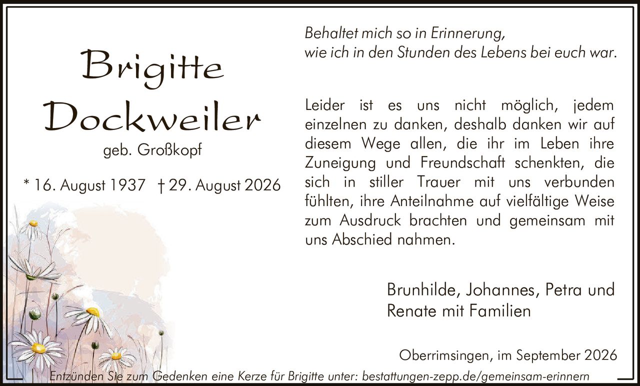 <p><strong>Brigitte Dockweiler</strong></p>
<p>geb. Großkopf</p>
<p>* 16. August 1937 † 29. August 2026</p>
<p><i>Behaltet mich so in Erinnerung,<br>wie ich in den Stunden des Lebens bei euch war.</i></p>
<p>Leider ist es uns nicht möglich, jedem einzelnen zu danken, deshalb danken wir auf diesem Wege allen, die ihr im Leben ihre Zuneigung und Freundschaft schenkten, die sich in stiller Trauer mit uns verbunden fühlten, ihre Anteilnahme auf vielfältige Weise zum Ausdruck brachten und gemeinsam mit uns Abschied nahmen.</p>
<p>Brunhilde, Johannes, Petra und Renate mit Familien</p>
<p>Oberrimsingen, im September 2026</p>
<p>Entzünden Sie zum Gedenken eine Kerze für Brigitte unter: bestattungen-zepp.de/gemeinsam-erinnern</p>