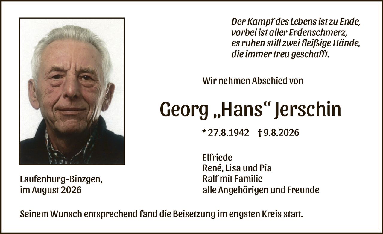 <p><i>Der Kampf des Lebens ist zu Ende, vorbei ist aller Erdenschmerz, es ruhen still zwei fleißige Hände, die immer treu geschafft.</i></p><p>Wir nehmen Abschied von</p><p><strong>Georg „Hans" Jerschin</strong></p><p>* 27.8.1942 † 9.8.2026</p><p>Elfriede<br>René, Lisa und Pia<br>Ralf mit Familie<br>alle Angehörigen und Freunde</p><p>Laufenburg-Binzgen,<br>im August 2026</p><p>Seinem Wunsch entsprechend fand die Beisetzung im engsten Kreis statt.</p>