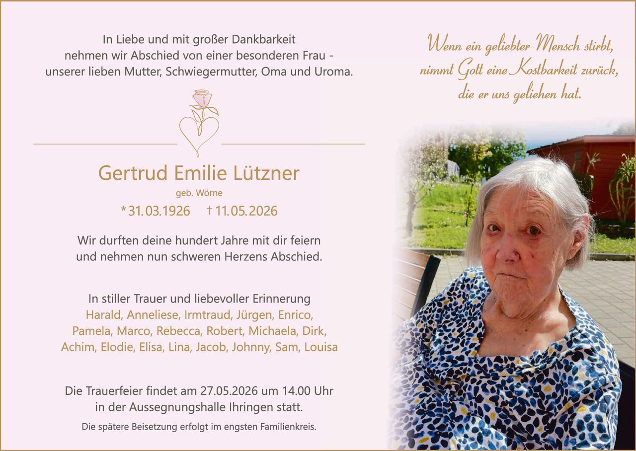 <p>In Liebe und mit großer Dankbarkeit<br>nehmen wir Abschied von einer besonderen Frau -<br>unserer lieben Mutter, Schwiegermutter, Oma und Uroma.</p><p><i>Wenn ein geliebter Mensch stirbt,<br>nimmt Gott eine Kostbarkeit zurück,<br>die er uns geliehen hat.</i></p><p><strong>Gertrud Emilie Lützner</strong><br>geb. Wörne<br>* 31.03.1926 † 11.05.2026</p><p>Wir durften deine hundert Jahre mit dir feiern<br>und nehmen nun schweren Herzens Abschied.</p><p>In stiller Trauer und liebevoller Erinnerung<br>Harald, Anneliese, Irmtraud, Jürgen, Enrico,<br>Pamela, Marco, Rebecca, Robert, Michaela, Dirk,<br>Achim, Elodie, Elisa, Lina, Jacob, Johnny, Sam, Louisa</p><p>Die Trauerfeier findet am 27.05.2026 um 14.00 Uhr<br>in der Aussegnungshalle Ihringen statt.<br>Die spätere Beisetzung erfolgt im engsten Familienkreis.</p>