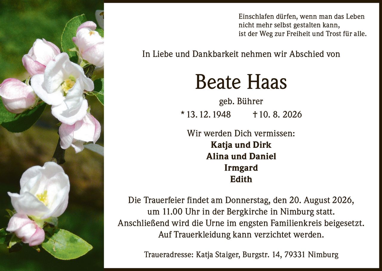 <p>Einschlafen dürfen, wenn man das Leben nicht mehr selbst gestalten kann, ist der Weg zur Freiheit und Trost für alle.</p>

<p>In Liebe und Dankbarkeit nehmen wir Abschied von</p>

<p><strong>Beate Haas</strong> geb. Bührer<br>
* 13. 12. 1948 † 10. 8. 2026</p>

<p>Wir werden Dich vermissen:<br>
<strong>Katja und Dirk</strong><br>
<strong>Alina und Daniel</strong><br>
<strong>Irmgard</strong><br>
<strong>Edith</strong></p>

<p>Die Trauerfeier findet am Donnerstag, den 20. August 2026, um 11.00 Uhr in der Bergkirche in Nimburg statt. Anschließend wird die Urne im engsten Familienkreis beigesetzt. Auf Trauerkleidung kann verzichtet werden.</p>

<p>Traueradresse: Katja Staiger, Burgstr. 14, 79331 Nimburg</p>