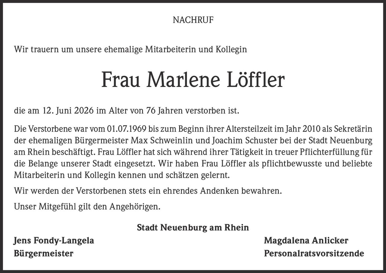 <p>NACHRUF</p>

<p>Wir trauern um unsere ehemalige Mitarbeiterin und Kollegin</p>

<p><strong>Frau Marlene Löffler</strong></p>

<p>die am 12. Juni 2026 im Alter von 76 Jahren verstorben ist.</p>

<p>Die Verstorbene war vom 01.07.1969 bis zum Beginn ihrer Altersteilzeit im Jahr 2010 als Sekretärin der ehemaligen Bürgermeister Max Schweinlin und Joachim Schuster bei der Stadt Neuenburg am Rhein beschäftigt. Frau Löffler hat sich während ihrer Tätigkeit in treuer Pflichterfüllung für die Belange unserer Stadt eingesetzt. Wir haben Frau Löffler als pflichtbewusste und beliebte Mitarbeiterin und Kollegin kennen und schätzen gelernt.</p>

<p>Wir werden der Verstorbenen stets ein ehrendes Andenken bewahren.</p>

<p>Unser Mitgefühl gilt den Angehörigen.</p>

<p>Stadt Neuenburg am Rhein</p>

<p>Jens Fondy-Langela &nbsp; &nbsp; &nbsp; &nbsp; &nbsp; &nbsp; &nbsp; &nbsp; &nbsp; Magdalena Anlicker<br>Bürgermeister &nbsp; &nbsp; &nbsp; &nbsp; &nbsp; &nbsp; &nbsp; &nbsp; &nbsp; Personalratsvorsitzende</p>