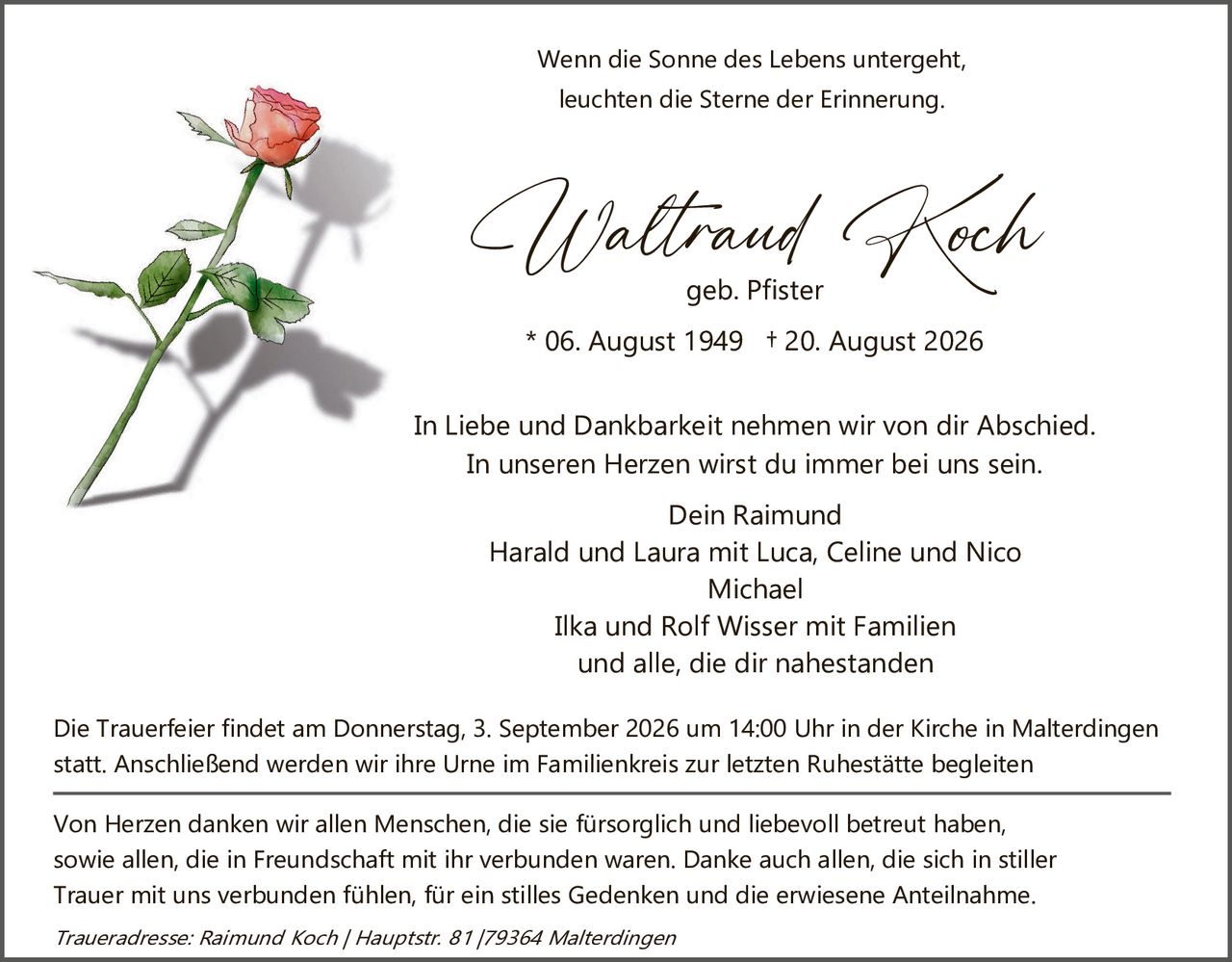 <p>Wenn die Sonne des Lebens untergeht, leuchten die Sterne der Erinnerung.</p>

<p><strong>Waltraud Koch</strong><br>geb. Pfister<br>* 06. August 1949 † 20. August 2026</p>

<p>In Liebe und Dankbarkeit nehmen wir von dir Abschied.<br>In unseren Herzen wirst du immer bei uns sein.</p>

<p>Dein Raimund<br>Harald und Laura mit Luca, Celine und Nico<br>Michael<br>Ilka und Rolf Wisser mit Familien<br>und alle, die dir nahestanden</p>

<p>Die Trauerfeier findet am Donnerstag, 3. September 2026 um 14:00 Uhr in der Kirche in Malterdingen statt. Anschließend werden wir ihre Urne im Familienkreis zur letzten Ruhestätte begleiten</p>

<p>Von Herzen danken wir allen Menschen, die sie fürsorglich und liebevoll betreut haben, sowie allen, die in Freundschaft mit ihr verbunden waren. Danke auch allen, die sich in stiller Trauer mit uns verbunden fühlen, für ein stilles Gedenken und die erwiesene Anteilnahme.</p>

<p><i>Traueradresse: Raimund Koch / Hauptstr. 81 / 79364 Malterdingen</i></p>