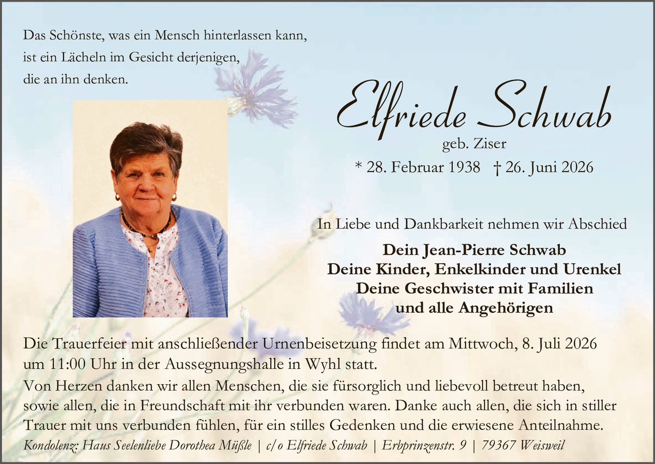 <p>Das Schönste, was ein Mensch hinterlassen kann, ist ein Lächeln im Gesicht derjenigen, die an ihn denken.</p>

<p><strong>Elfriede Schwab</strong><br/>
geb. Ziser<br/>
* 28. Februar 1938 † 26. Juni 2026</p>

<p>In Liebe und Dankbarkeit nehmen wir Abschied<br/>
<strong>Dein Jean-Pierre Schwab</strong><br/>
<strong>Deine Kinder, Enkelkinder und Urenkel</strong><br/>
<strong>Deine Geschwister mit Familien</strong><br/>
<strong>und alle Angehörigen</strong></p>

<p>Die Trauerfeier mit anschließender Urnenbeisetzung findet am Mittwoch, 8. Juli 2026 um 11:00 Uhr in der Aussegnungshalle in Wyhl statt.</p>

<p>Von Herzen danken wir allen Menschen, die sie fürsorgich und liebevoll betreut haben, sowie allen, die in Freundschaft mit ihr verbunden waren. Danke auch allen, die sich in stiller Trauer mit uns verbunden fühlen, für ein stilles Gedenken und die erwiesene Anteilnahme.</p>

<p><i>Kondolenz: Hans Seelenliebe Dorothea Mühle | c/o Elfriede Schwab | Erbprinzenstr. 9 | 79367 Weisweil</i></p>