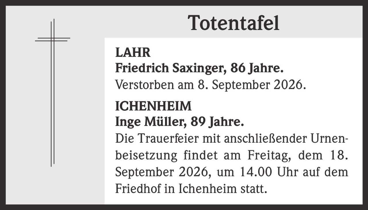 <strong>LAHR</strong><br><strong>Friedrich Saxinger, 86 Jahre.</strong><br>Verstorben am 8. September 2026.<br><br><strong>ICHENHEIM</strong><br><strong>Inge Müller, 89 Jahre.</strong><br>Die Trauerfeier mit anschließender Urnenbeisetzung findet am Freitag, dem 18. September 2026, um 14.00 Uhr auf dem Friedhof in Ichenheim statt.