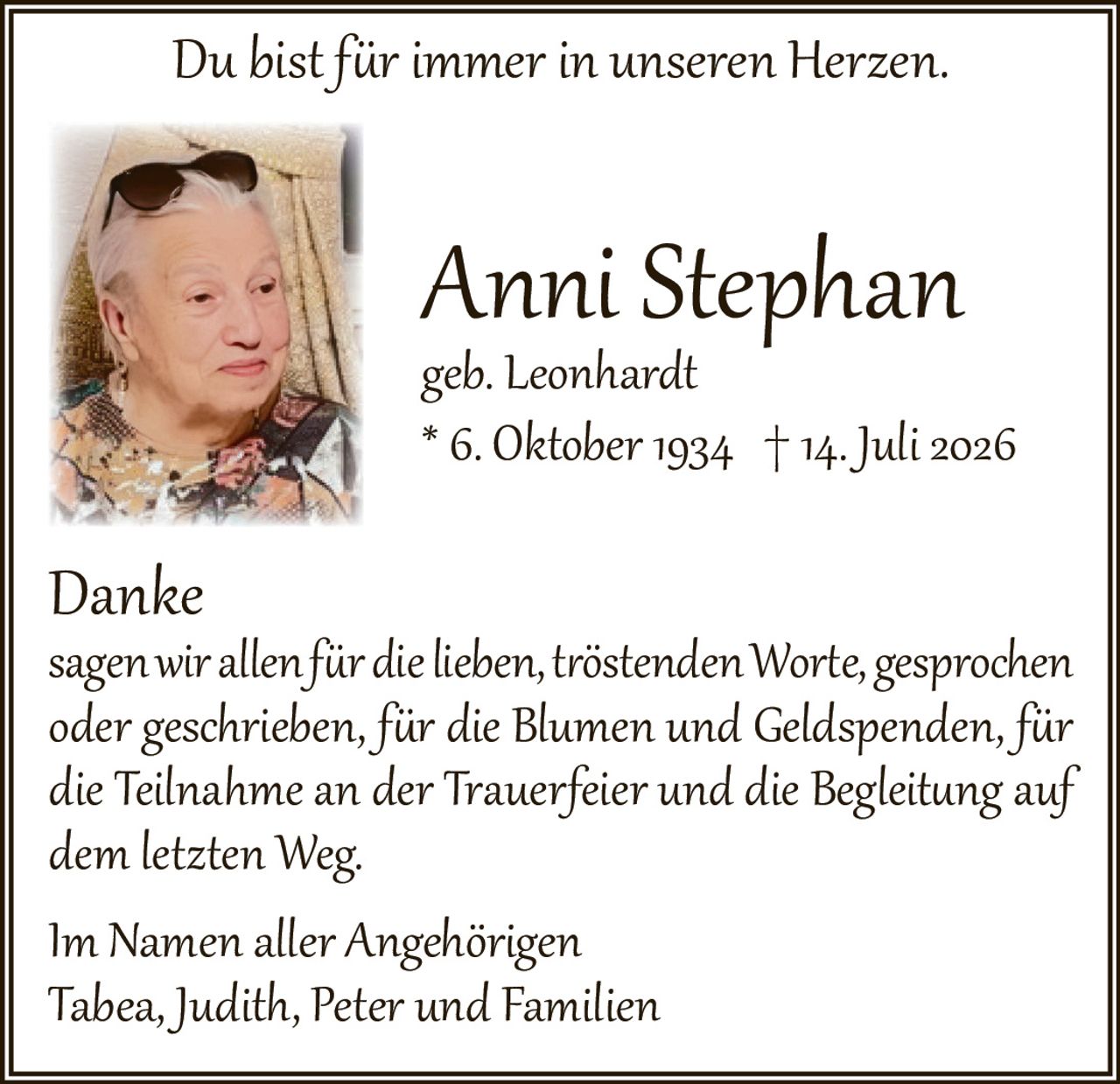 <p><i>Du bist für immer in unseren Herzen.</i></p>

<p><strong>Anni Stephan</strong><br>geb. Leonhardt<br>* 6. Oktober 1934 † 14. Juli 2026</p>

<p><strong>Danke</strong><br>sagen wir allen für die lieben, tröstenden Worte, gesprochen oder geschrieben, für die Blumen und Geldspenden, für die Teilnahme an der Trauerfeier und die Begleitung auf dem letzten Weg.</p>

<p>Im Namen aller Angehörigen<br>Tabea, Judith, Peter und Familien</p>