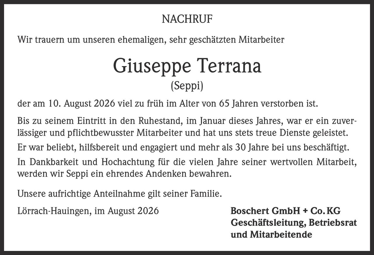 <p><strong>NACHRUF</strong></p>

<p>Wir trauern um unseren ehemaligen, sehr geschätzten Mitarbeiter</p>

<p><strong>Giuseppe Terrana<br>(Seppi)</strong></p>

<p>der am 10. August 2026 viel zu früh im Alter von 65 Jahren verstorben ist.</p>

<p>Bis zu seinem Eintritt in den Ruhestand, im Januar dieses Jahres, war er ein zuverlässiger und pflichtbewusster Mitarbeiter und hat uns stets treue Dienste geleistet.</p>

<p>Er war beliebt, hilfsbereit und engagiert und mehr als 30 Jahre bei uns beschäftigt.</p>

<p>In Dankbarkeit und Hochachtung für die vielen Jahre seiner wertvollen Mitarbeit, werden wir Seppi ein ehrendes Andenken bewahren.</p>

<p>Unsere aufrichtige Anteilnahme gilt seiner Familie.</p>

<p>Lörrach-Hauingen, im August 2026 <strong>Boschert GmbH + Co. KG<br>Geschäftsleitung, Betriebsrat<br>und Mitarbeitende</strong></p>