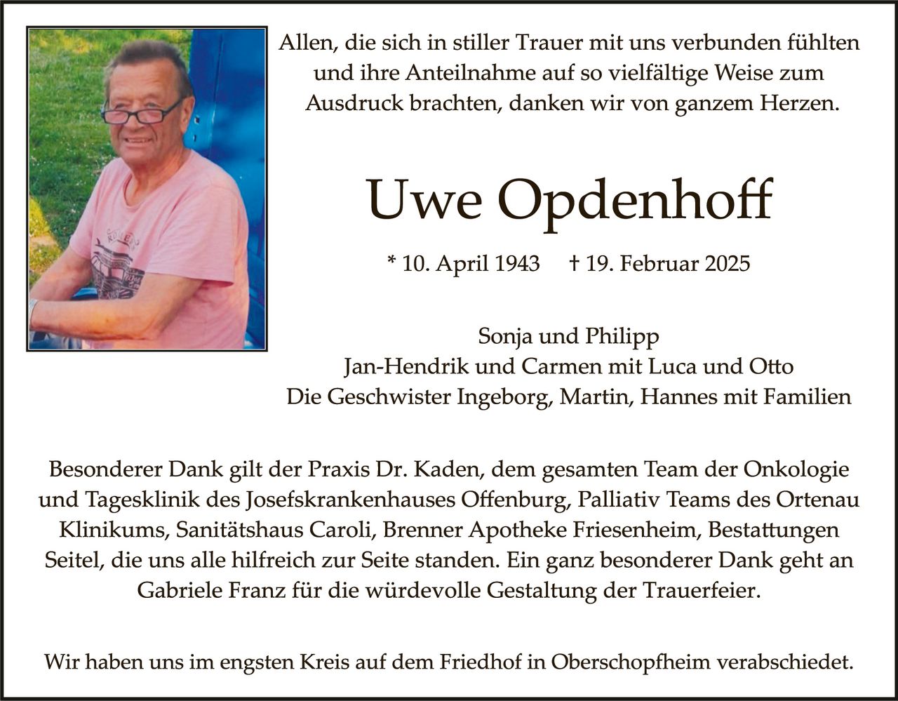 <p>Allen, die sich in stiller Trauer mit uns verbunden fühlten und ihre Anteilnahme auf so vielfältige Weise zum Ausdruck brachten, danken wir von ganzem Herzen.</p>

<p><strong>Uwe Opdenhoff</strong></p>

<p>* 10. April 1943  † 19. Februar 2025</p>

<p>Sonja und Philipp<br>
Jan-Hendrik und Carmen mit Luca und Otto<br>
Die Geschwister Ingeborg, Martin, Hannes mit Familien</p>

<p>Besonderer Dank gilt der Praxis Dr. Kaden, dem gesamten Team der Onkologie und Tagesklinik des Josefskrankenhauses Offenburg, Palliativ Teams des Ortenau Klinikums, Sanitätshaus Caroli, Brenner Apotheke Friesenheim, Bestattungen Seitel, die uns alle hilfreich zur Seite standen. Ein ganz besonderer Dank geht an Gabriele Franz für die würdevolle Gestaltung der Trauerfeier.</p>

<p>Wir haben uns im engsten Kreis auf dem Friedhof in Oberschopfheim verabschiedet.</p>