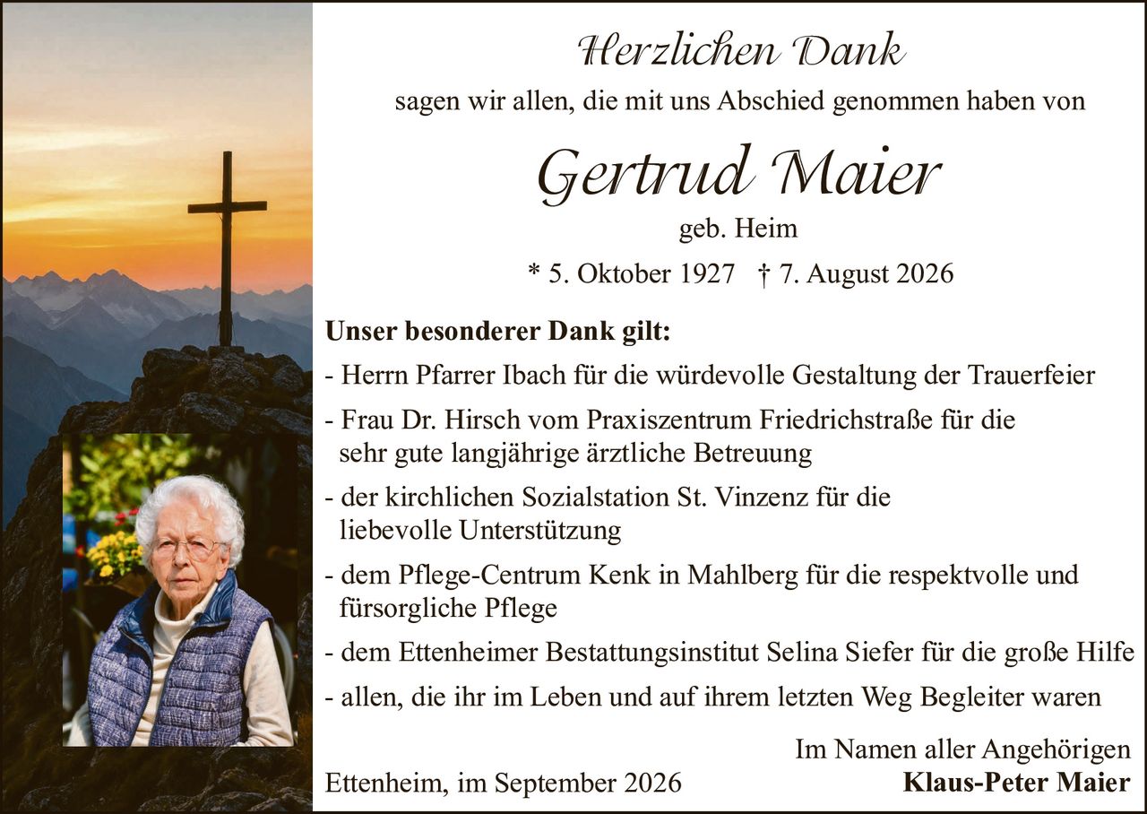 <p><strong>Herzlichen Dank</strong></p><p>sagen wir allen, die mit uns Abschied genommen haben von</p><p><i>Gertrud Maier</i></p><p>geb. Heim</p><p>* 5. Oktober 1927 † 7. August 2026</p><p><strong>Unser besonderer Dank gilt:</strong></p><p>- Herrn Pfarrer Ibach für die würdevolle Gestaltung der Trauerfeier<br>- Frau Dr. Hirsch vom Praxiszentrum Friedrichstraße für die sehr gute langjährige ärztliche Betreuung<br>- der kirchlichen Sozialstation St. Vinzenz für die liebevolle Unterstützung<br>- dem Pflege-Centrum Kenk in Mahlberg für die respektvolle und fürsorgliche Pflege<br>- dem Ettenheimer Bestattungsinstitut Selina Siefer für die große Hilfe<br>- allen, die ihr im Leben und auf ihrem letzten Weg Begleiter waren</p><p>Im Namen aller Angehörigen<br>Ettenheim, im September 2026<br><strong>Klaus-Peter Maier</strong></p>