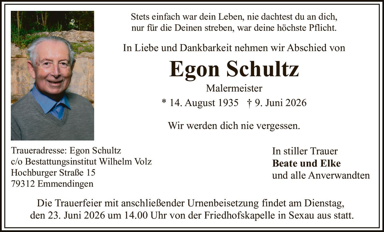 <p>Stets einfach war dein Leben, nie dachtest du an dich, nur für die Deinen streben, war deine höchste Pflicht.</p>

<p>In Liebe und Dankbarkeit nehmen wir Abschied von</p>

<p><strong>Egon Schultz</strong><br>Malermeister<br>* 14. August 1935 † 9. Juni 2026</p>

<p>Wir werden dich nie vergessen.</p>

<p>Traueradresse: Egon Schultz<br>c/o Bestattungsinstitut Wilhelm Volz<br>Hochburger Straße 15<br>79312 Emmendingen</p>

<p>Die Trauerfeier mit anschließender Urnenbeisetzung findet am Dienstag, den 23. Juni 2026 um 14.00 Uhr von der Friedhofskapelle in Sexau aus statt.</p>

<p>In stiller Trauer<br><strong>Beate und Elke</strong><br>und alle Anverwandten</p>