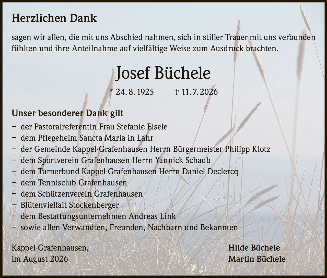 <p><strong>Herzlichen Dank</strong></p>

<p>sagen wir allen, die mit uns Abschied nahmen, sich in stiller Trauer mit uns verbunden fühlten und ihre Anteilnahme auf vielfältige Weise zum Ausdruck brachten.</p>

<p><strong>Josef Büchele</strong><br/>* 24. 8. 1925 † 11. 7. 2026</p>

<p><strong>Unser besonderer Dank gilt</strong></p>

<p>– der Pastoralreferentin Frau Stefanie Eisele<br/>– dem Pflegeheim Sancta Maria in Lahr<br/>– der Gemeinde Kappel-Grafenhausen Herrn Bürgermeister Philipp Klotz<br/>– dem Sportverein Grafenhausen Herrn Yannick Schaub<br/>– dem Turnerbund Kappel-Grafenhausen Herrn Daniel Declercq<br/>– dem Tennisclub Grafenhausen<br/>– dem Schützenverein Grafenhausen<br/>– Blütenvielfalt Stockenberger<br/>– dem Bestattungsunternehmen Andreas Link<br/>– sowie allen Verwandten, Freunden, Nachbarn und Bekannten</p>

<p>Kappel-Grafenhausen,<br/>im August 2026</p>

<p><strong>Hilde Büchele<br/>Martin Büchele</strong></p>