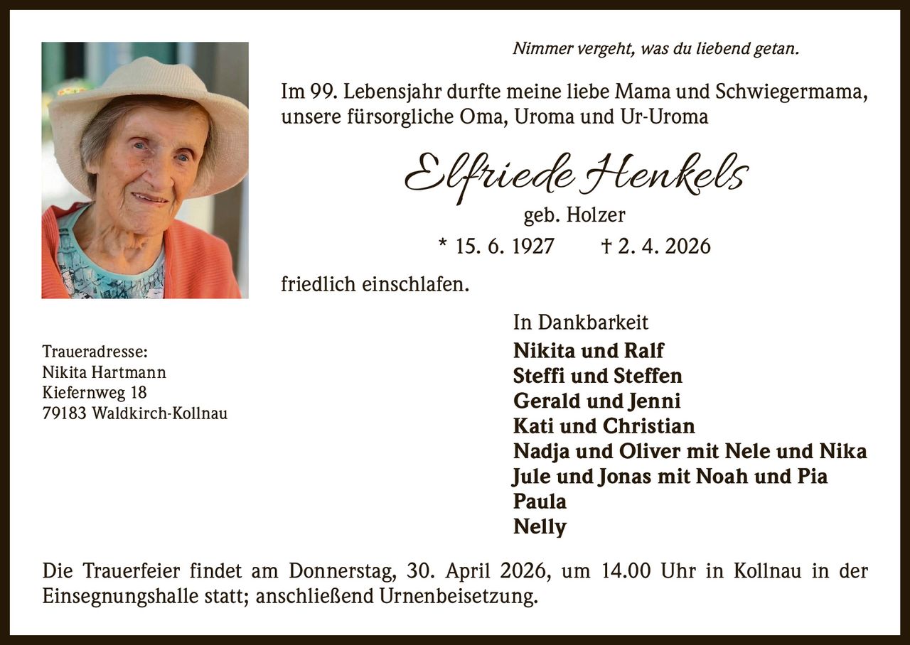 Nimmer vergeht, was du liebend getan.

Im 99. Lebensjahr durfte meine liebe Mama und Schwiegermama,
unsere fürsorgliche Oma, Uroma und Ur-Uroma

Elfriede Henkels
geb. Holzer
* 15. 6. 1927   † 2. 4. 2026

friedlich einschlafen.
Traueradresse:
Nikita Hartmann
Kiefernweg 18
79183 Waldkirch-Kollnau

In Dankbarkeit
Nikita und Ralf
Steffi und Steffen
Gerald und Jenni
Kati und Christian
Nadja und Oliver mit Nele und Nika
Jule und Jonas mit Noah und Pia
Paula
Nelly

Die Trauerfeier findet am Donnerstag, 30. April 2026, um 14.00 Uhr in Kollnau in der
­Einsegnungshalle statt; anschließend Urnenbeisetzung.