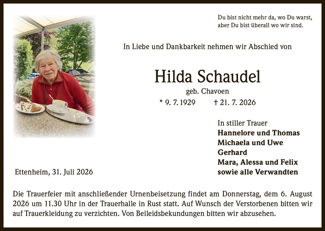<p>Du bist nicht mehr da, wo Du warst, aber Du bist überall wo wir sind.</p>

<p>In Liebe und Dankbarkeit nehmen wir Abschied von</p>

<p><strong>Hilda Schaudel</strong><br>geb. Chavoen<br>* 9. 7. 1929 † 21. 7. 2026</p>

<p>In stiller Trauer<br>Hannelore und Thomas<br>Michaela und Uwe<br>Gerhard<br>Mara, Alessa und Felix</p>

<p>Ettenheim, 31. Juli 2026 sowie alle Verwandten</p>

<p>Die Trauerfeier mit anschließender Urnenbeisetzung findet am Donnerstag, dem 6. August 2026 um 11.30 Uhr in der Trauerhalle in Rust statt. Auf Wunsch der Verstorbenen bitten wir auf Trauerkleidung zu verzichten. Von Beileidsbekundungen bitten wir abzusehen.</p>
