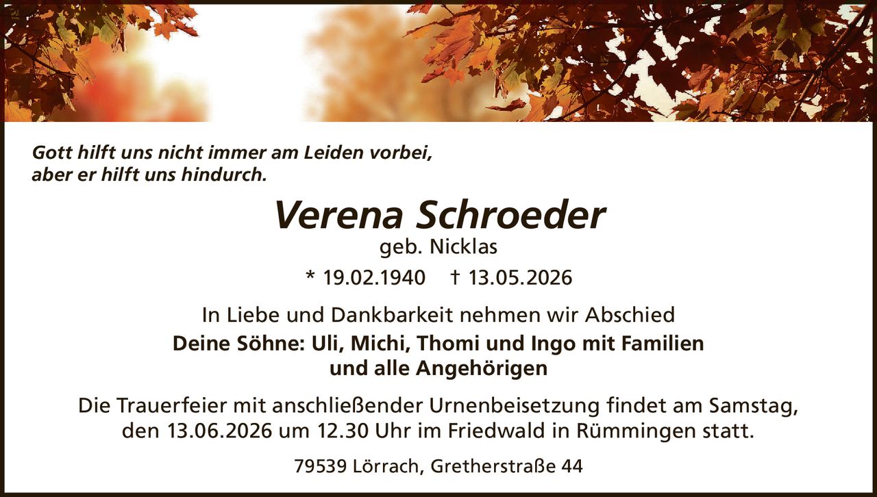 <p><i>Gott hilft uns nicht immer am Leiden vorbei, aber er hilft uns hindurch.</i></p><p><strong>Verena Schroeder</strong><br>geb. Nicklas<br>* 19.02.1940 † 13.05.2026</p><p>In Liebe und Dankbarkeit nehmen wir Abschied<br><strong>Deine Söhne: Uli, Michi, Thomi und Ingo mit Familien<br>und alle Angehörigen</strong></p><p>Die Trauerfeier mit anschließender Urnenbeisetzung findet am Samstag, den 13.06.2026 um 12.30 Uhr im Friedwald in Rümmingen statt.</p><p>79539 Lörrach, Gretherstraße 44</p>