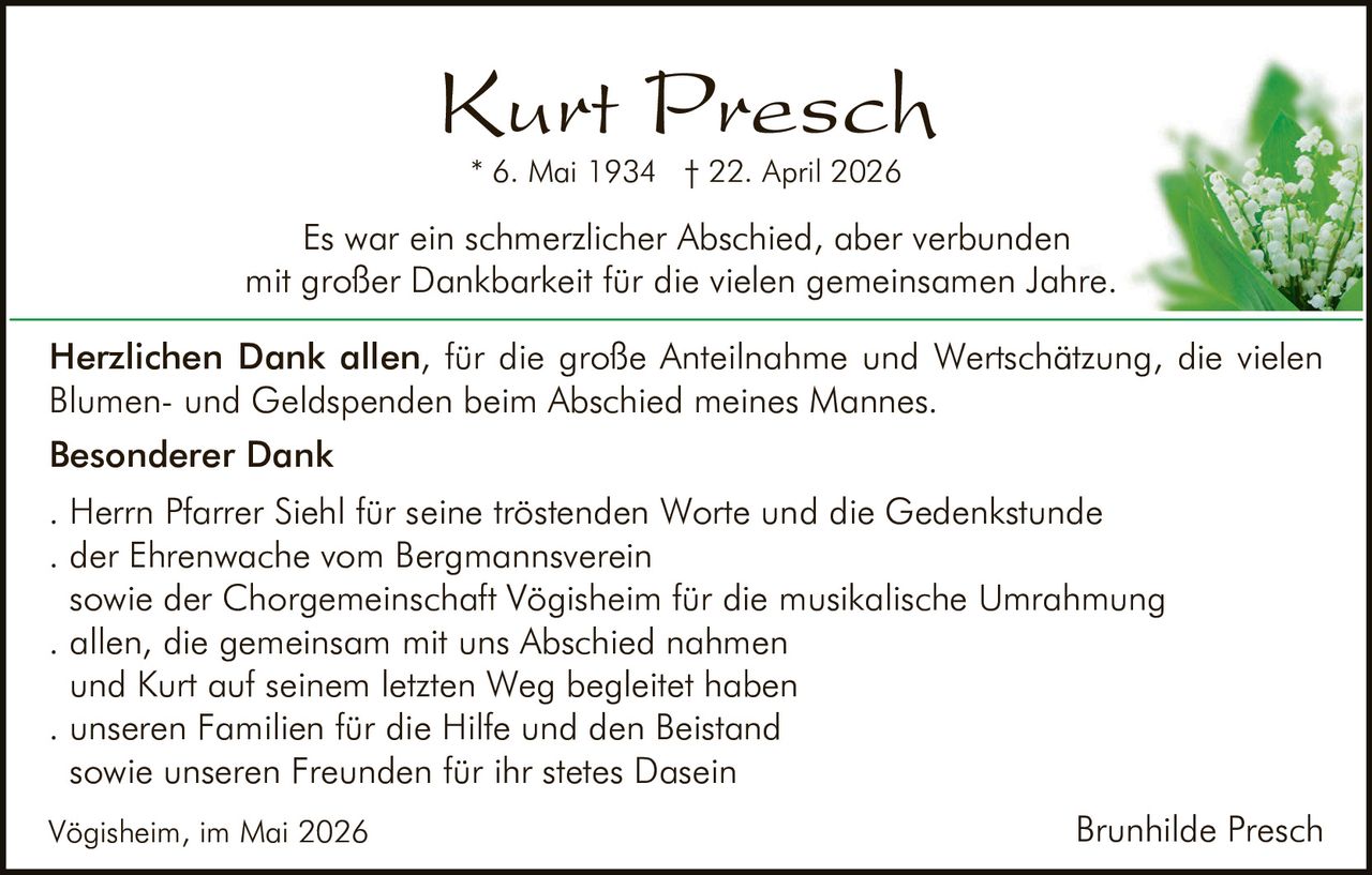 <p><strong>Kurt Presch</strong><br>* 6. Mai 1934 † 22. April 2026</p><p>Es war ein schmerzlicher Abschied, aber verbunden<br>mit großer Dankbarkeit für die vielen gemeinsamen Jahre.</p><p><strong>Herzlichen Dank allen</strong>, für die große Anteilnahme und Wertschätzung, die vielen<br>Blumen- und Geldspenden beim Abschied meines Mannes.</p><p><strong>Besonderer Dank</strong><br>. Herrn Pfarrer Siehl für seine tröstenden Worte und die Gedenkstunde<br>. der Ehrenwache vom Bergmannsverein<br>sowie der Chorgemeinschaft Vögisheim für die musikalische Umrahmung<br>. allen, die gemeinsam mit uns Abschied nahmen<br>und Kurt auf seinem letzten Weg begleitet haben<br>. unseren Familien für die Hilfe und den Beistand<br>sowie unseren Freunden für ihr stetes Dasein</p><p>Vögisheim, im Mai 2026<br>Brunhilde Presch</p>