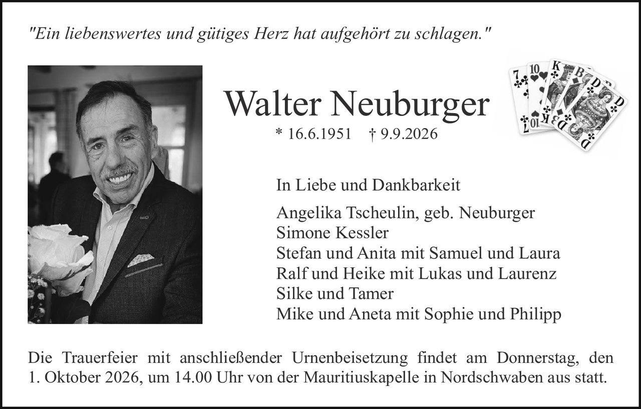 <p><i>"Ein liebenswertes und gütiges Herz hat aufgehört zu schlagen."</i></p>

<p><strong>Walter Neuburger</strong><br>
* 16.6.1951 † 9.9.2026</p>

<p><strong>In Liebe und Dankbarkeit</strong></p>

<p>Angelika Tscheulin, geb. Neuburger<br>
Simone Kessler<br>
Stefan und Anita mit Samuel und Laura<br>
Ralf und Heike mit Lukas und Laurenz<br>
Silke und Tamer<br>
Mike und Aneta mit Sophie und Philipp</p>

<p>Die Trauerfeier mit anschließender Urnenbeisetzung findet am Donnerstag, den 1. Oktober 2026, um 14.00 Uhr von der Mauritiuskapelle in Nordschwaben aus statt.</p>