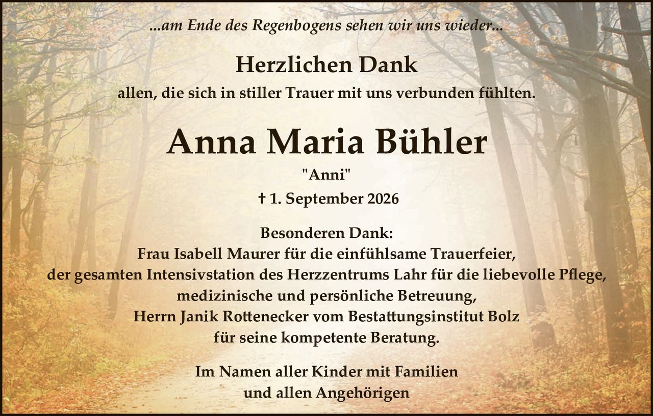 <p><i>...am Ende des Regenbogens sehen wir uns wieder...</i></p>

<p><strong>Herzlichen Dank</strong></p>

<p>allen, die sich in stiller Trauer mit uns verbunden fühlten.</p>

<p><strong>Anna Maria Bühler</strong></p>

<p>"Anni"</p>

<p>† 1. September 2026</p>

<p><strong>Besonderen Dank:</strong></p>

<p>Frau Isabell Maurer für die einfühlsame Trauerfeier,<br>der gesamten Intensivstation des Herzzentrums Lahr für die liebevolle Pflege,<br>medizinische und persönliche Betreuung,<br>Herrn Janik Rottenecker vom Bestattungsinstitut Bolz<br>für seine kompetente Beratung.</p>

<p>Im Namen aller Kinder mit Familien<br>und allen Angehörigen</p>