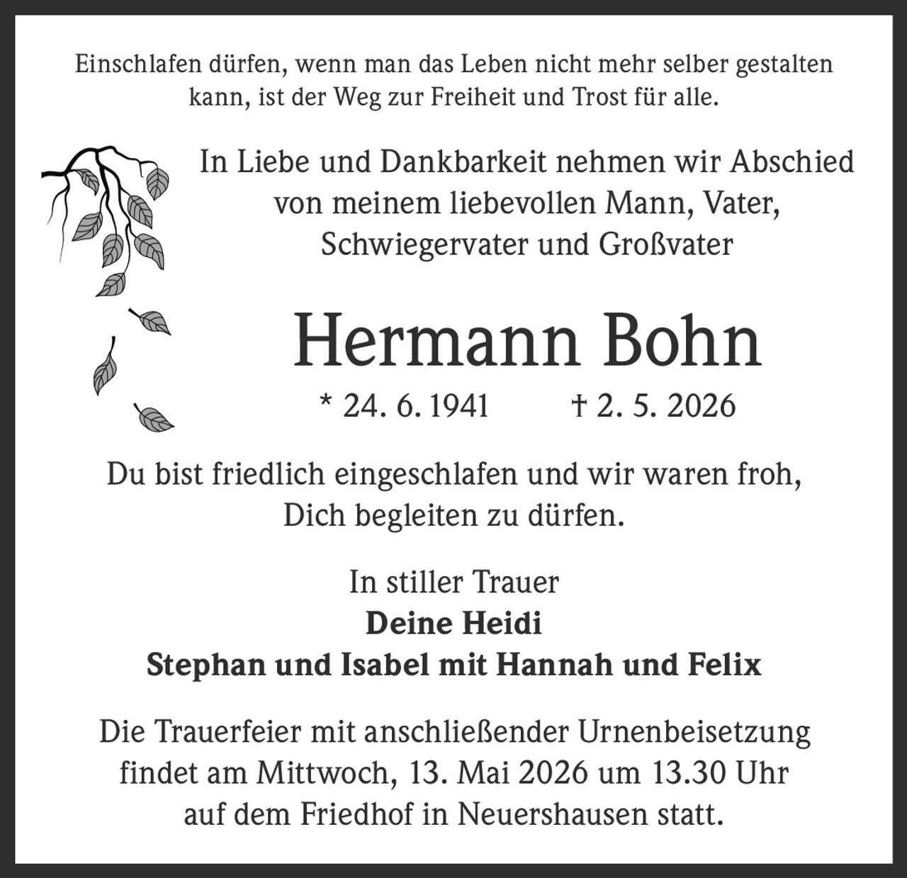 <p>Einschlafen dürfen, wenn man das Leben nicht mehr selber gestalten<br>kann, ist der Weg zur Freiheit und Trost für alle.</p><p>In Liebe und Dankbarkeit nehmen wir Abschied<br>von meinem liebevollen Mann, Vater,<br>Schwiegervater und Großvater</p><p><strong>Hermann Bohn</strong><br>* 24. 6. 1941 † 2. 5. 2026</p><p>Du bist friedlich eingeschlafen und wir waren froh,<br>Dich begleiten zu dürfen.</p><p>In stiller Trauer<br>Deine Heidi<br>Stephan und Isabel mit Hannah und Felix</p><p>Die Trauerfeier mit anschließender Urnenbeisetzung<br>findet am Mittwoch, 13. Mai 2026 um 13.30 Uhr<br>auf dem Friedhof in Neuershausen statt.</p>