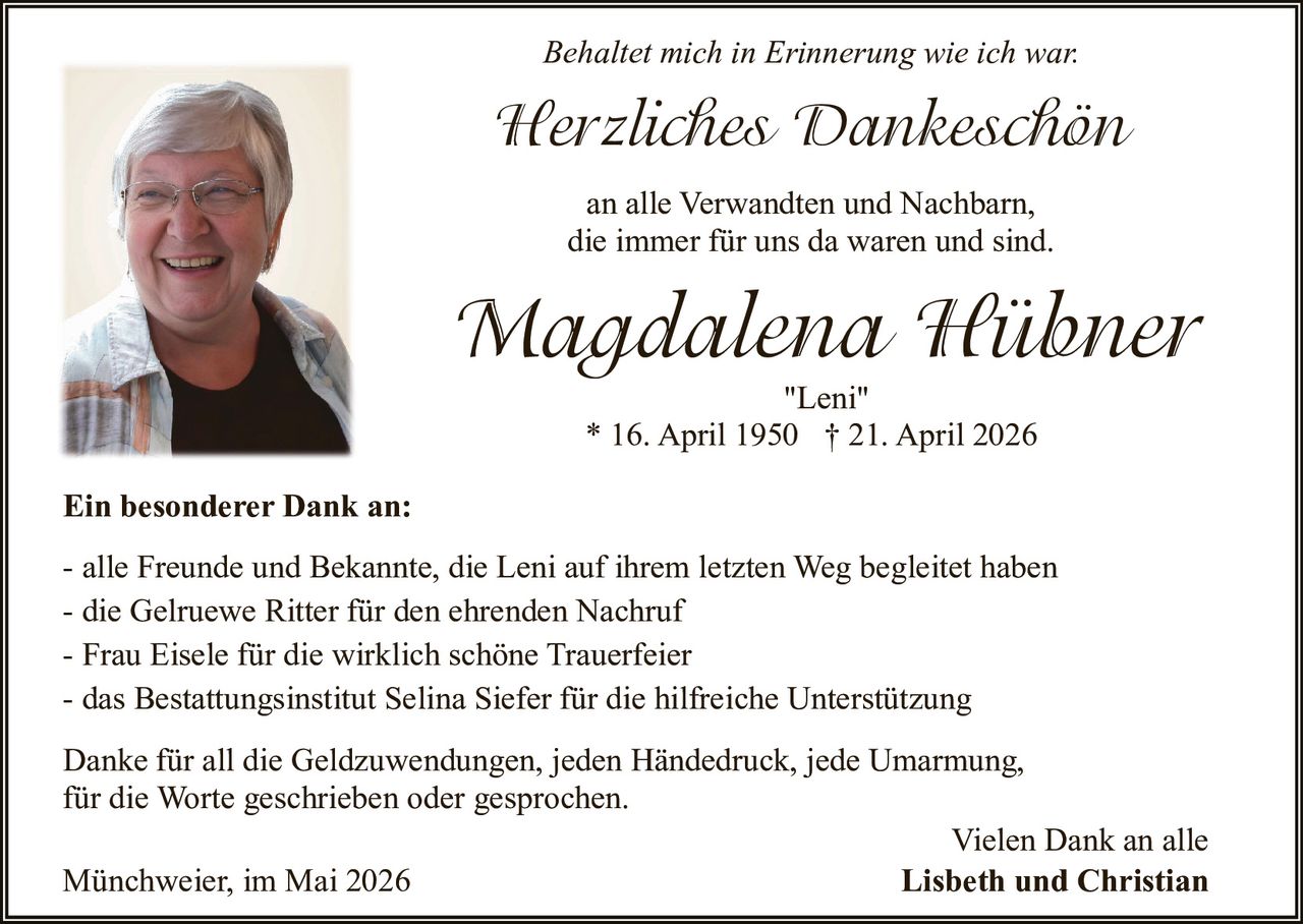 <p>Behaltet mich in Erinnerung wie ich war.</p><p><strong>Herzliches Dankeschön</strong><br>an alle Verwandten und Nachbarn,<br>die immer für uns da waren und sind.</p><p><strong>Magdalena Hübner</strong><br>"Leni"<br>* 16. April 1950 † 21. April 2026</p><p><strong>Ein besonderer Dank an:</strong></p><p>- alle Freunde und Bekannte, die Leni auf ihrem letzten Weg begleitet haben<br>- die Gelruewe Ritter für den ehrenden Nachruf<br>- Frau Eisele für die wirklich schöne Trauerfeier<br>- das Bestattungsinstitut Selina Siefer für die hilfreiche Unterstützung</p><p>Danke für all die Geldzuwendungen, jeden Händedruck, jede Umarmung,<br>für die Worte geschrieben oder gesprochen.</p><p>Vielen Dank an alle<br><strong>Lisbeth und Christian</strong></p><p>Münchweier, im Mai 2026</p>