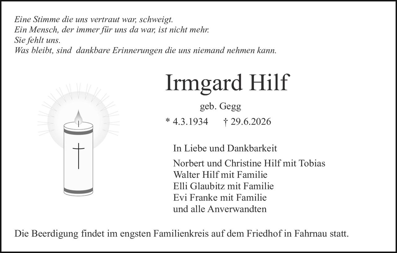 <p><i>Eine Stimme die uns vertraut war, schweigt.<br>Ein Mensch, der immer für uns da war, ist nicht mehr.<br>Sie fehlt uns.<br>Was bleibt, sind dankbare Erinnerungen die uns niemand nehmen kann.</i></p><p><strong>Irmgard Hilf</strong><br>geb. Gegg<br>* 4.3.1934 † 29.6.2026</p><p>In Liebe und Dankbarkeit<br>Norbert und Christine Hilf mit Tobias<br>Walter Hilf mit Familie<br>Elli Glaubitz mit Familie<br>Evi Franke mit Familie<br>und alle Anverwandten</p><p>Die Beerdigung findet im engsten Familienkreis auf dem Friedhof in Fahrnau statt.</p>