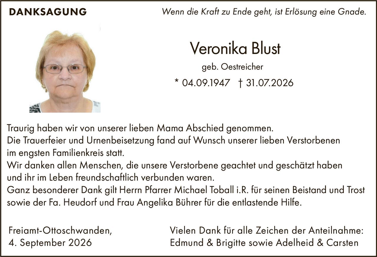 <p><i>Wenn die Kraft zu Ende geht, ist Erlösung eine Gnade.</i></p>

<p>Traurig haben wir von unserer lieben Mama Abschied genommen.</p>

<p>Die Trauerfeier und Urnenbeisetzung fand auf Wunsch unserer lieben Verstorbenen im engsten Familienkreis statt.</p>

<p>Wir danken allen Menschen, die unsere Verstorbene geachtet und geschätzt haben und ihr im Leben freundschaftlich verbunden waren.</p>

<p>Ganz besonderer Dank gilt Herrn Pfarrer Michael Toball i.R. für seinen Beistand und Trost sowie der Fa. Heudorf und Frau Angelika Bührer für die entlastende Hilfe.</p>

<p><strong>DANKSAGUNG</strong></p>

<p>Freiamt-Ottoschwanden,<br>
4. September 2026</p>

<p>Veronika Blust<br>
* 04.09.1947 † 31.07.2026<br>
geb. Oestreicher</p>

<p>Vielen Dank für alle Zeichen der Anteilnahme:<br>
Edmund & Brigitte sowie Adelheid & Carsten</p>