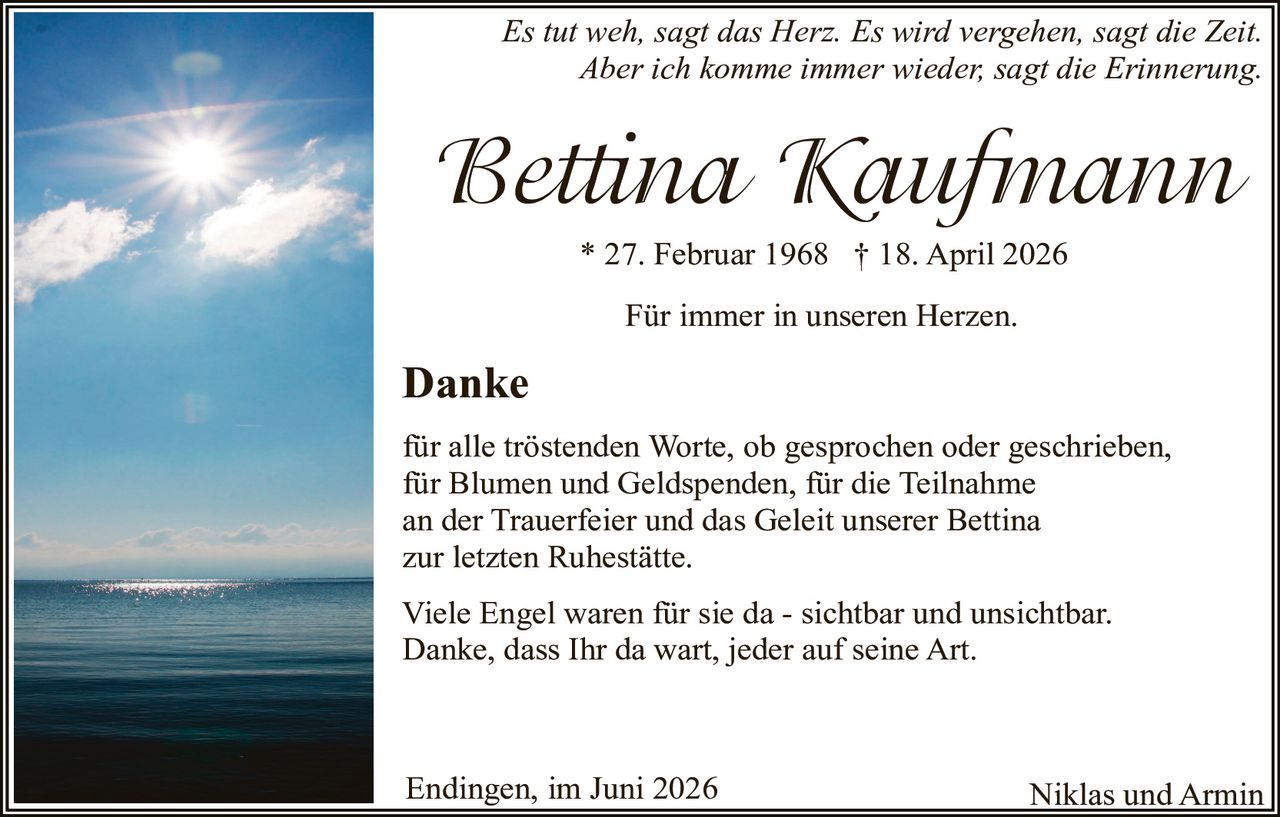 <p><i>Es tut weh, sagt das Herz. Es wird vergehen, sagt die Zeit. Aber ich komme immer wieder, sagt die Erinnerung.</i></p>
<p><strong>Bettina Kaufmann</strong></p>
<p>* 27. Februar 1968 † 18. April 2026</p>
<p>Für immer in unseren Herzen.</p>
<p><strong>Danke</strong></p>
<p>für alle tröstenden Worte, ob gesprochen oder geschrieben, für Blumen und Geldspenden, für die Teilnahme an der Trauerfeier und das Geleit unserer Bettina zur letzten Ruhestätte.</p>
<p>Viele Engel waren für sie da - sichtbar und unsichtbar. Danke, dass Ihr da wart, jeder auf seine Art.</p>
<p>Endingen, im Juni 2026</p>
<p>Niklas und Armin</p>