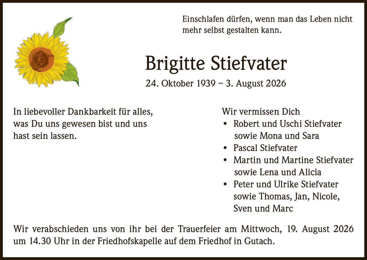 <p>Einschlafen dürfen, wenn man das Leben nicht mehr selbst gestalten kann.</p>

<p><strong>Brigitte Stiefvater</strong><br>24. Oktober 1939 – 3. August 2026</p>

<p>In liebevoller Dankbarkeit für alles, was Du uns gewesen bist und uns hast sein lassen.</p>

<p><strong>Wir vermissen Dich</strong></p>
<ul>
<li>Robert und Uschi Stiefvater sowie Mona und Sara</li>
<li>Pascal Stiefvater</li>
<li>Martin und Martine Stiefvater sowie Lena und Alicia</li>
<li>Peter und Ulrike Stiefvater sowie Thomas, Jan, Nicole, Sven und Marc</li>
</ul>

<p>Wir verabschieden uns von ihr bei der Trauerfeier am Mittwoch, 19. August 2026 um 14.30 Uhr in der Friedhofskapelle auf dem Friedhof in Gutach.</p>