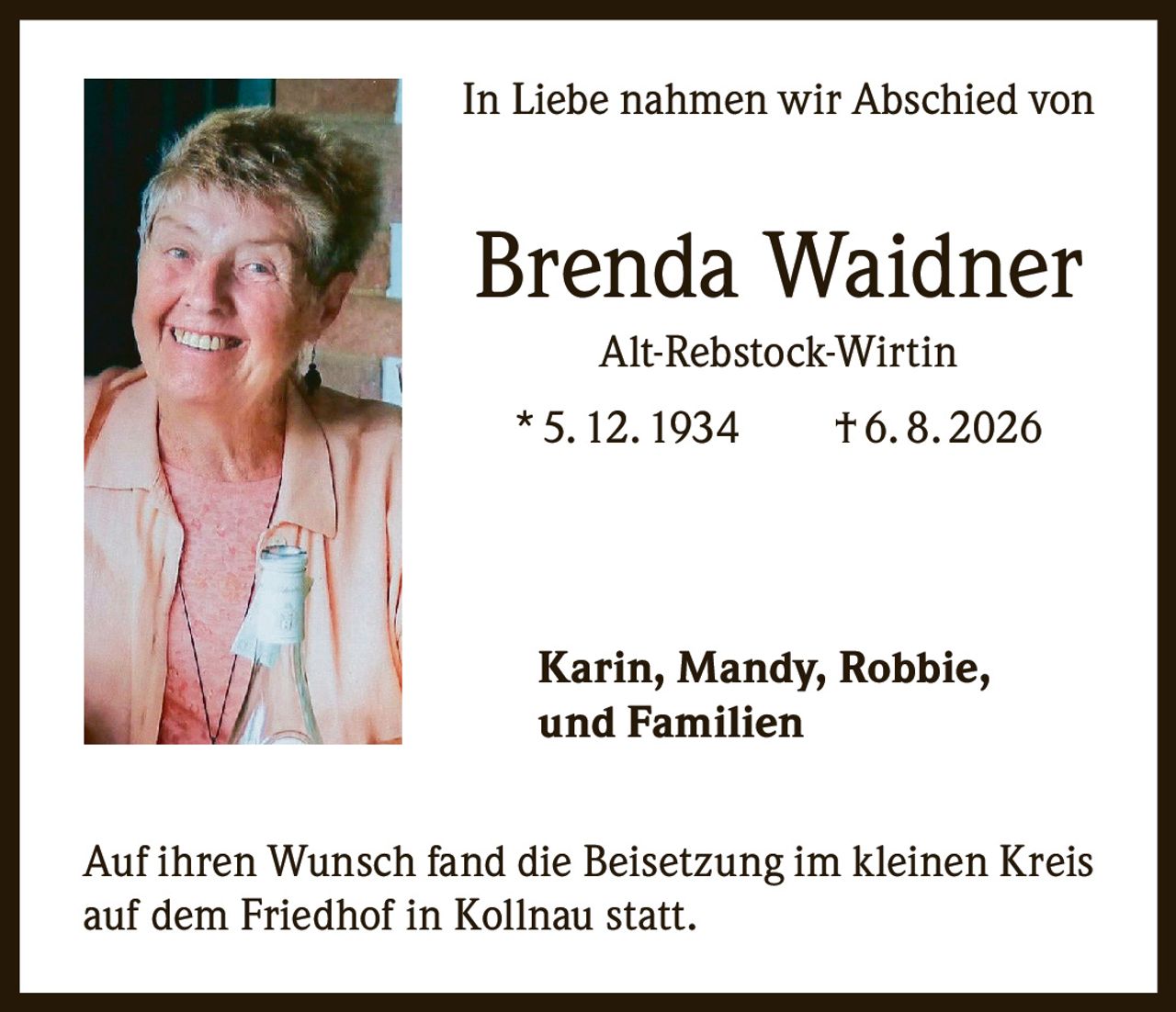 <p>In Liebe nahmen wir Abschied von</p>

<p><strong>Brenda Waidner</strong><br>
Alt-Rebstock-Wirtin<br>
* 5. 12. 1934     † 6. 8. 2026</p>

<p><strong>Karin, Mandy, Robbie,<br>
und Familien</strong></p>

<p>Auf ihren Wunsch fand die Beisetzung im kleinen Kreis auf dem Friedhof in Kollnau statt.</p>