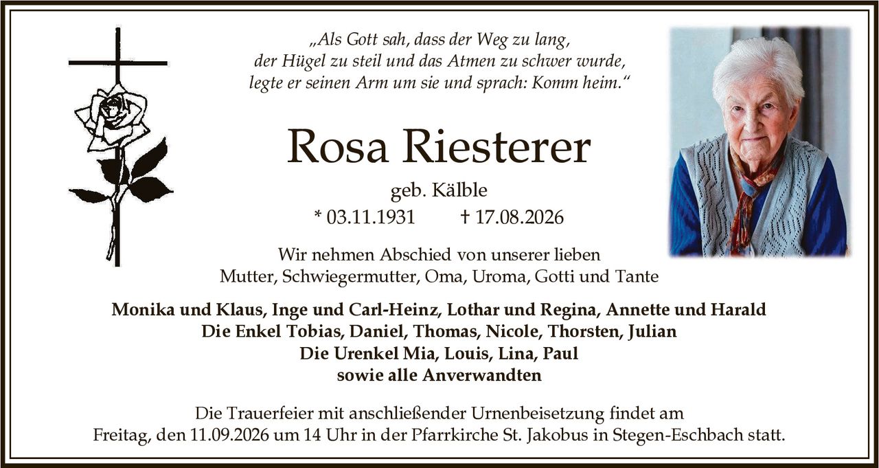 <p>„Als Gott sah, dass der Weg zu lang, der Hügel zu steil und das Atmen zu schwer wurde, legte er seinen Arm um sie und sprach: Komm heim."</p>

<p><strong>Rosa Riesterer</strong><br>geb. Kälble<br>* 03.11.1931 † 17.08.2026</p>

<p>Wir nehmen Abschied von unserer lieben Mutter, Schwiegermutter, Oma, Uroma, Gotti und Tante</p>

<p><strong>Monika und Klaus, Inge und Carl-Heinz, Lothar und Regina, Annette und Harald</strong></p>

<p><strong>Die Enkel</strong> Tobias, Daniel, Thomas, Nicole, Thorsten, Julian</p>

<p><strong>Die Urenkel</strong> Mia, Louis, Lina, Paul</p>

<p>sowie alle Anverwandten</p>

<p>Die Trauerfeier mit anschließender Urnenbeisetzung findet am Freitag, den 11.09.2026 um 14 Uhr in der Pfarrkirche St. Jakobus in Stegen-Eschbach statt.</p>