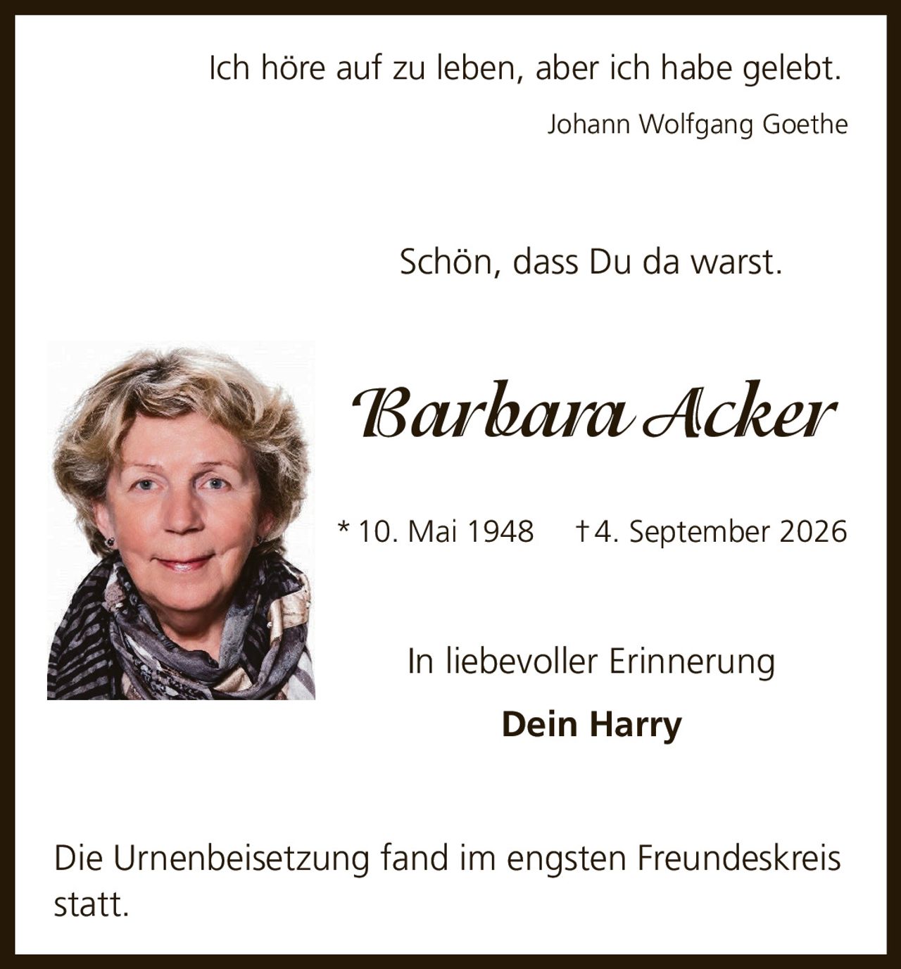 <p>Ich höre auf zu leben, aber ich habe gelebt.<br/><i>Johann Wolfgang Goethe</i></p><p>Schön, dass Du da warst.</p><p><strong>Barbara Acker</strong><br/>* 10. Mai 1948 † 4. September 2026</p><p>In liebevoller Erinnerung<br/>Dein Harry</p><p>Die Urnenbeisetzung fand im engsten Freundeskreis statt.</p>
