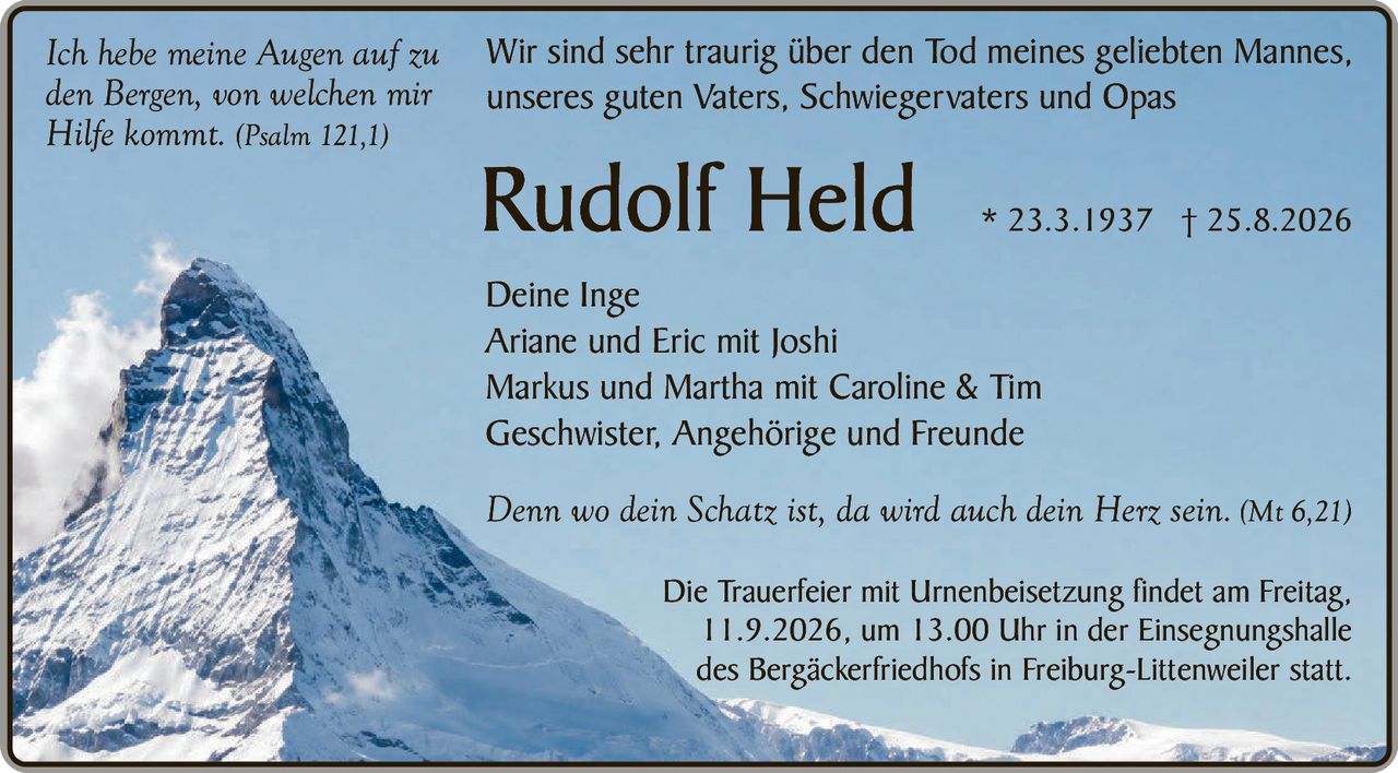 <p><i>Ich hebe meine Augen auf zu den Bergen, von welchen mir Hilfe kommt.</i> (Psalm 121,1)</p>

<p>Wir sind sehr traurig über den Tod meines geliebten Mannes, unseres guten Vaters, Schwiegervaters und Opas</p>

<p><strong>Rudolf Held</strong> * 23.3.1937 † 25.8.2026</p>

<p><strong>Deine Inge</strong><br>
Ariane und Eric mit Joshi<br>
Markus und Martha mit Caroline &amp; Tim<br>
Geschwister, Angehörige und Freunde</p>

<p><i>Denn wo dein Schatz ist, da wird auch dein Herz sein.</i> (Mt 6,21)</p>

<p>Die Trauerfeier mit Urnenbeisetzung findet am Freitag, 11.9.2026, um 13.00 Uhr in der Einsegnungshalle des Bergäckerfriedhofs in Freiburg-Littenweiler statt.</p>