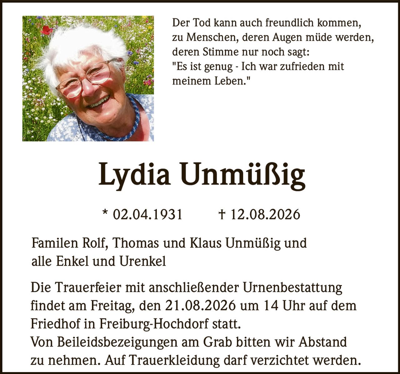 <p>Der Tod kann auch freundlich kommen, zu Menschen, deren Augen müde werden, deren Stimme nur noch sagt: "Es ist genug - Ich war zufrieden mit meinem Leben."</p>

<p><strong>Lydia Unmüßig</strong><br>
* 02.04.1931 † 12.08.2026</p>

<p>Familen Rolf, Thomas und Klaus Unmüßig und alle Enkel und Urenkel</p>

<p>Die Trauerfeier mit anschließender Urnenbestattung findet am Freitag, den 21.08.2026 um 14 Uhr auf dem Friedhof in Freiburg-Hochdorf statt.</p>

<p>Von Beileidsbezeigungen am Grab bitten wir Abstand zu nehmen. Auf Trauerkleidung darf verzichtet werden.</p>