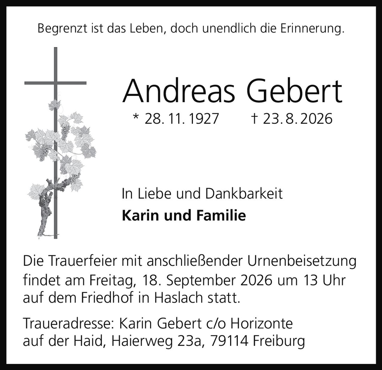 <p>Begrenzt ist das Leben, doch unendlich die Erinnerung.</p>

<p><strong>Andreas Gebert</strong><br>* 28. 11. 1927 † 23. 8. 2026</p>

<p>In Liebe und Dankbarkeit<br><strong>Karin und Familie</strong></p>

<p>Die Trauerfeier mit anschließender Urnenbeisetzung findet am Freitag, 18. September 2026 um 13 Uhr auf dem Friedhof in Haslach statt.</p>

<p>Traueradresse: Karin Gebert c/o Horizonte auf der Haid, Haierweg 23a, 79114 Freiburg</p>