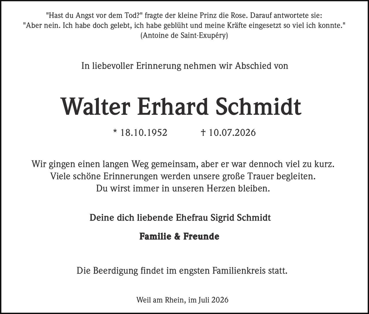 <p>"Hast du Angst vor dem Tod?" fragte der kleine Prinz die Rose. Darauf antwortete sie:<br/>"Aber nein. Ich habe doch gelebt, ich habe geblüht und meine Kräfte eingesetzt so viel ich konnte."<br/>(Antoine de Saint-Exupéry)</p><p>In liebevoller Erinnerung nehmen wir Abschied von</p><p><strong>Walter Erhard Schmidt</strong><br/>* 18.10.1952 † 10.07.2026</p><p>Wir gingen einen langen Weg gemeinsam, aber er war dennoch viel zu kurz.<br/>Viele schöne Erinnerungen werden unsere große Trauer begleiten.<br/>Du wirst immer in unseren Herzen bleiben.</p><p>Deine dich liebende Ehefrau Sigrid Schmidt<br/><strong>Familie &amp; Freunde</strong></p><p>Die Beerdigung findet im engsten Familienkreis statt.</p><p>Weil am Rhein, im Juli 2026</p>