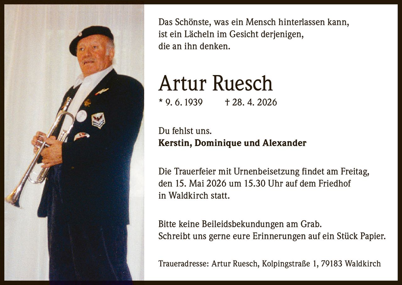 <p>Das Sch&ouml;nste, was ein Mensch hinterlassen kann, ist ein L&auml;cheln im Gesicht derjenigen, die an ihn denken.</p><p><strong>Artur Ruesch</strong><br>* 9. 6. 1939 &dagger; 28. 4. 2026</p><p>Du fehlst uns.<br><strong>Kerstin, Dominique und Alexander</strong></p><p>Die Trauerfeier mit Urnenbeisetzung findet am Freitag, den 15. Mai 2026 um 15.30 Uhr auf dem Friedhof in Waldkirch statt.</p><p>Bitte keine Beileidsbekundungen am Grab.<br>Schreibt uns gerne eure Erinnerungen auf ein St&uuml;ck Papier.</p><p>Traueradresse: Artur Ruesch, Kolpingstra&szlig;e 1, 79183 Waldkirch</p>