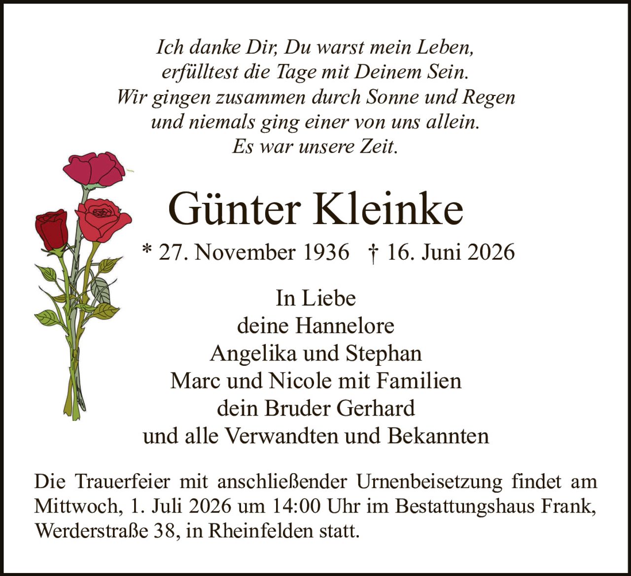 <p><i>Ich danke Dir, Du warst mein Leben,<br/>erfülltest die Tage mit Deinem Sein.<br/>Wir gingen zusammen durch Sonne und Regen<br/>und niemals ging einer von uns allein.<br/>Es war unsere Zeit.</i></p><p><strong>Günter Kleinke</strong><br/>* 27. November 1936  † 16. Juni 2026</p><p>In Liebe<br/>deine Hannelore<br/>Angelika und Stephan<br/>Marc und Nicole mit Familien<br/>dein Bruder Gerhard<br/>und alle Verwandten und Bekannten</p><p>Die Trauerfeier mit anschließender Urnenbeisetzung findet am Mittwoch, 1. Juli 2026 um 14:00 Uhr im Bestattungshaus Frank, Werderstraße 38, in Rheinfelden statt.</p>