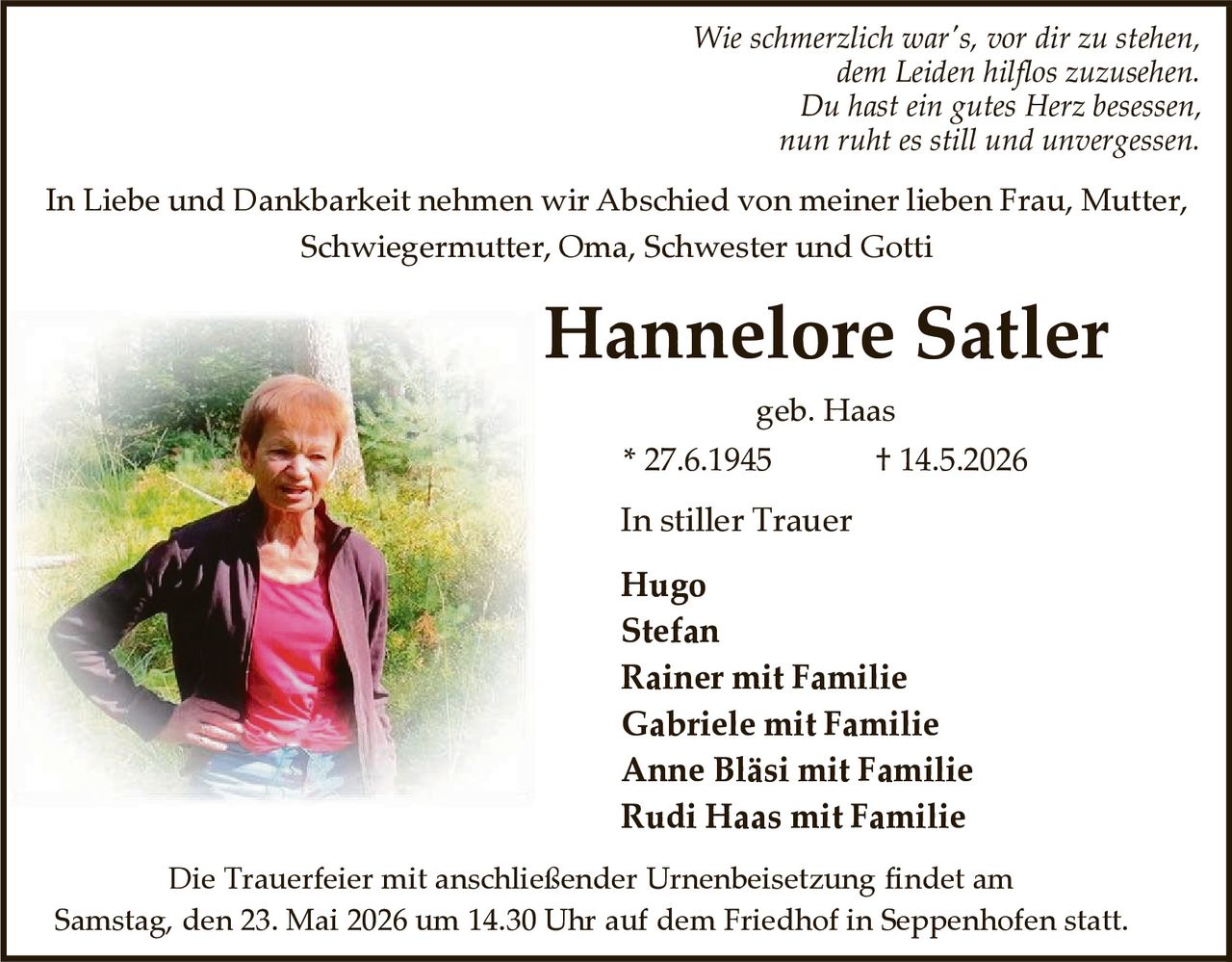 <p>Wie schmerzlich war's, vor dir zu stehen,<br>dem Leiden hilflos zuzusehen.<br>Du hast ein gutes Herz besessen,<br>nun ruht es still und unvergessen.</p><p>In Liebe und Dankbarkeit nehmen wir Abschied von meiner lieben Frau, Mutter, Schwiegermutter, Oma, Schwester und Gotti</p><p><strong>Hannelore Satler</strong><br>geb. Haas<br>* 27.6.1945 † 14.5.2026</p><p>In stiller Trauer<br>Hugo<br>Stefan<br>Rainer mit Familie<br>Gabriele mit Familie<br>Anne Bläsi mit Familie<br>Rudi Haas mit Familie</p><p>Die Trauerfeier mit anschließender Urnenbeisetzung findet am Samstag, den 23. Mai 2026 um 14.30 Uhr auf dem Friedhof in Seppenhofen statt.</p>