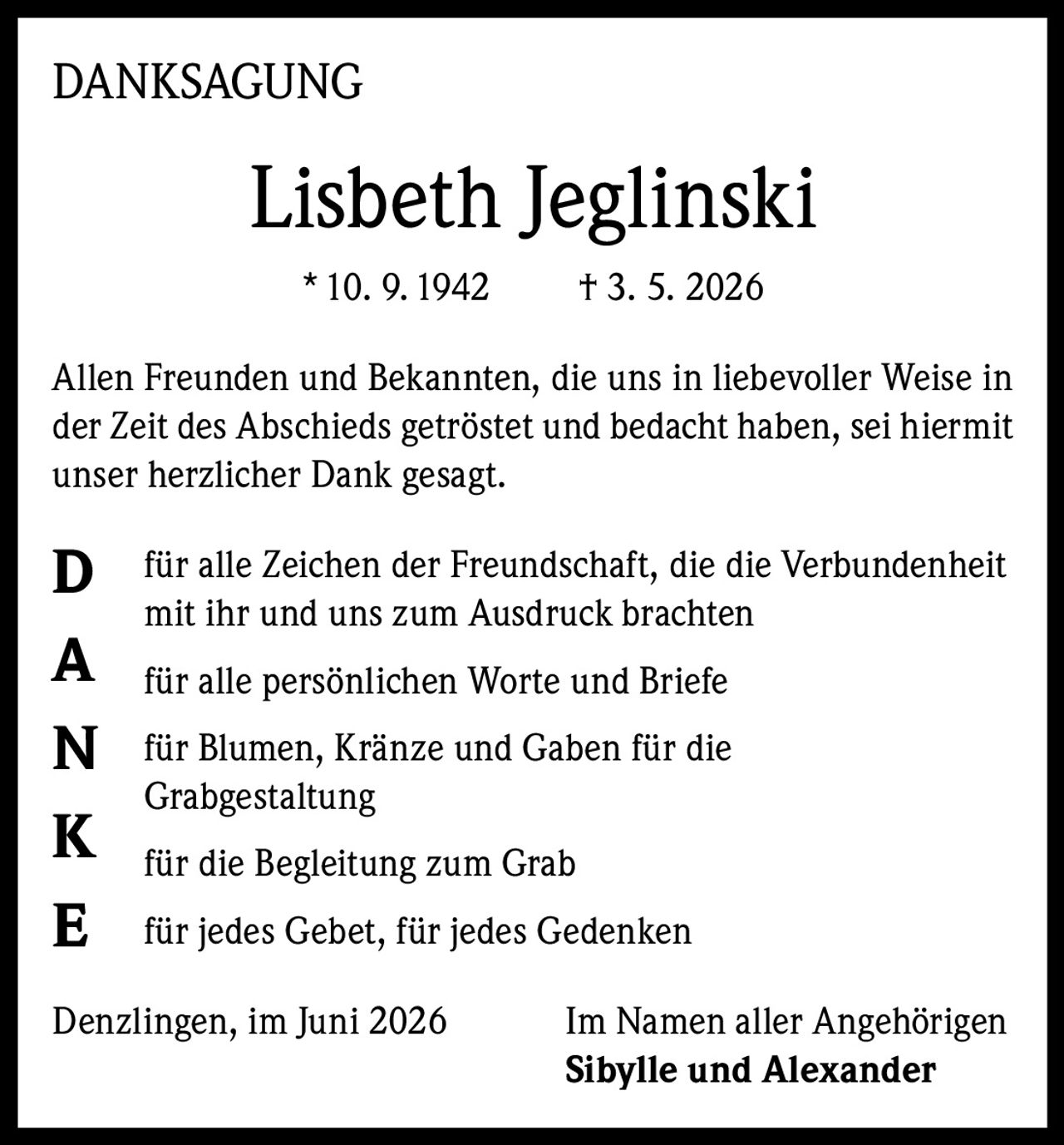 <strong>DANKSAGUNG</strong><br><br><strong>Lisbeth Jeglinski</strong><br>* 10. 9. 1942     † 3. 5. 2026<br><br><p>Allen Freunden und Bekannten, die uns in liebevoller Weise in der Zeit des Abschieds getröstet und bedacht haben, sei hiermit unser herzlicher Dank gesagt.</p><br><p><strong>D</strong> für alle Zeichen der Freundschaft, die die Verbundenheit mit ihr und uns zum Ausdruck brachten</p><br><p><strong>A</strong> für alle persönlichen Worte und Briefe</p><br><p><strong>N</strong> für Blumen, Kränze und Gaben für die Grabgestaltung</p><br><p><strong>K</strong> für die Begleitung zum Grab</p><br><p><strong>E</strong> für jedes Gebet, für jedes Gedenken</p><br><p>Denzlingen, im Juni 2026     Im Namen aller Angehörigen<br><strong>Sibylle und Alexander</strong></p>