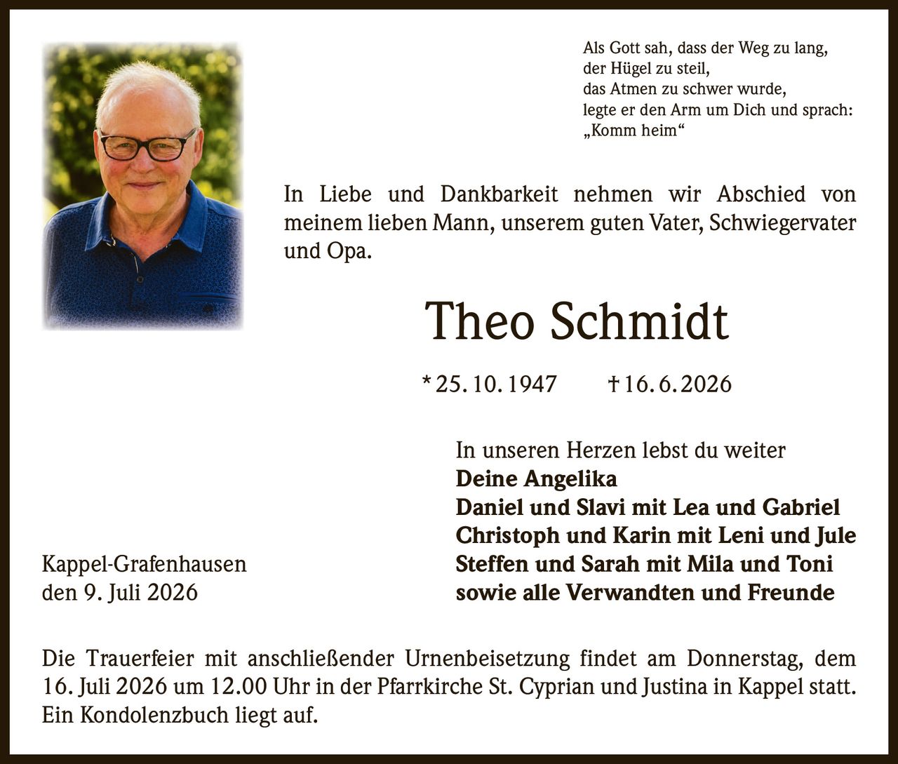 <p>Als Gott sah, dass der Weg zu lang, der Hügel zu steil, das Atmen zu schwer wurde, legte er den Arm um Dich und sprach: „Komm heim"</p>

<p>In Liebe und Dankbarkeit nehmen wir Abschied von meinem lieben Mann, unserem guten Vater, Schwiegervater und Opa.</p>

<p><strong>Theo Schmidt</strong><br/>
* 25. 10. 1947  † 16. 6. 2026</p>

<p>In unseren Herzen lebst du weiter</p>

<p><strong>Deine Angelika</strong><br/>
<strong>Daniel und Slavi mit Lea und Gabriel</strong><br/>
<strong>Christoph und Karin mit Leni und Jule</strong><br/>
<strong>Steffen und Sarah mit Mila und Toni</strong><br/>
<strong>sowie alle Verwandten und Freunde</strong></p>

<p>Die Trauerfeier mit anschließender Urnenbeisetzung findet am Donnerstag, dem 16. Juli 2026 um 12.00 Uhr in der Pfarrkirche St. Cyprian und Justina in Kappel statt. Ein Kondolenzbuch liegt auf.</p>

<p>Kappel-Grafenhausen<br/>
den 9. Juli 2026</p>