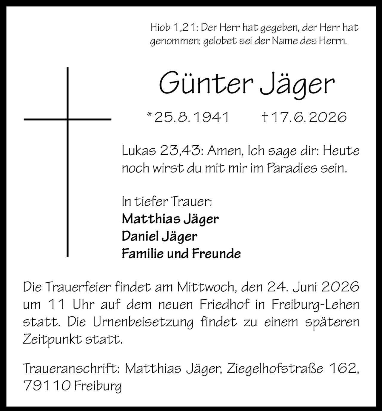 <p>Hiob 1,21: Der Herr hat gegeben, der Herr hat genommen; gelobet sei der Name des Herrn.</p>

<p><strong>Günter Jäger</strong><br>*25.8.1941 †17.6.2026</p>

<p>Lukas 23,43: Amen, Ich sage dir: Heute noch wirst du mit mir im Paradies sein.</p>

<p><strong>In tiefer Trauer:</strong><br>
Matthias Jäger<br>
Daniel Jäger<br>
Familie und Freunde</p>

<p>Die Trauerfeier findet am Mittwoch, den 24. Juni 2026 um 11 Uhr auf dem neuen Friedhof in Freiburg-Lehen statt. Die Urnenbeisetzung findet zu einem späteren Zeitpunkt statt.</p>

<p>Traueranschrift: Matthias Jäger, Ziegelhofstraße 162, 79110 Freiburg</p>